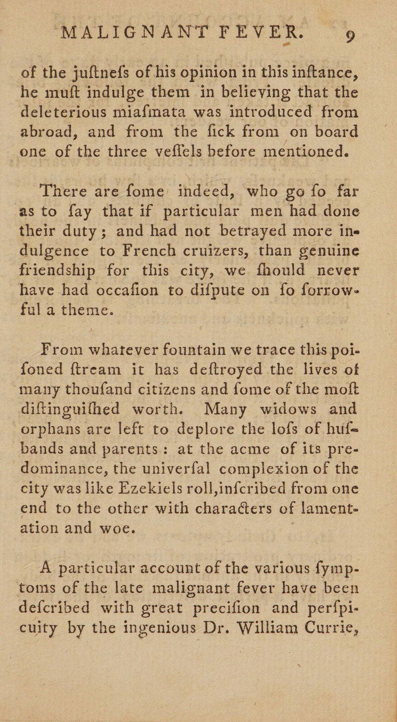 of the juftnefs of his opinion in this inftance, he muft indulge them in believing that the deleterious miafmata was introduced from abroad, and from the fick from on board one of the three veffels before mentioned. There are fome’ indeed, who go fo far as to fay that if particular men had done their duty; and had not betrayed more ine dulgence to French cruizers, than genuine friendship for this city, we fhould never have had occafion to difpute on fo forrow- ful a theme. From whatever fountain we trace this poi- foned ftream it has deftroyed the lives of many thoufand citizens and fome of the moft diftingnithed worth. Many widows and orphans are left to deplore the lofs of huf- bands and parents: at the acme of its pre- dominance, the univerfal complexion of the city was like Ezekiels roll,infcribed from one end to the other with characters of lament- ation and woe. A particular account of the various fymp- toms of the late malignant fever have been defcribed with great precifion and perfpi- cuity by the ingenious Dr. William Currie,