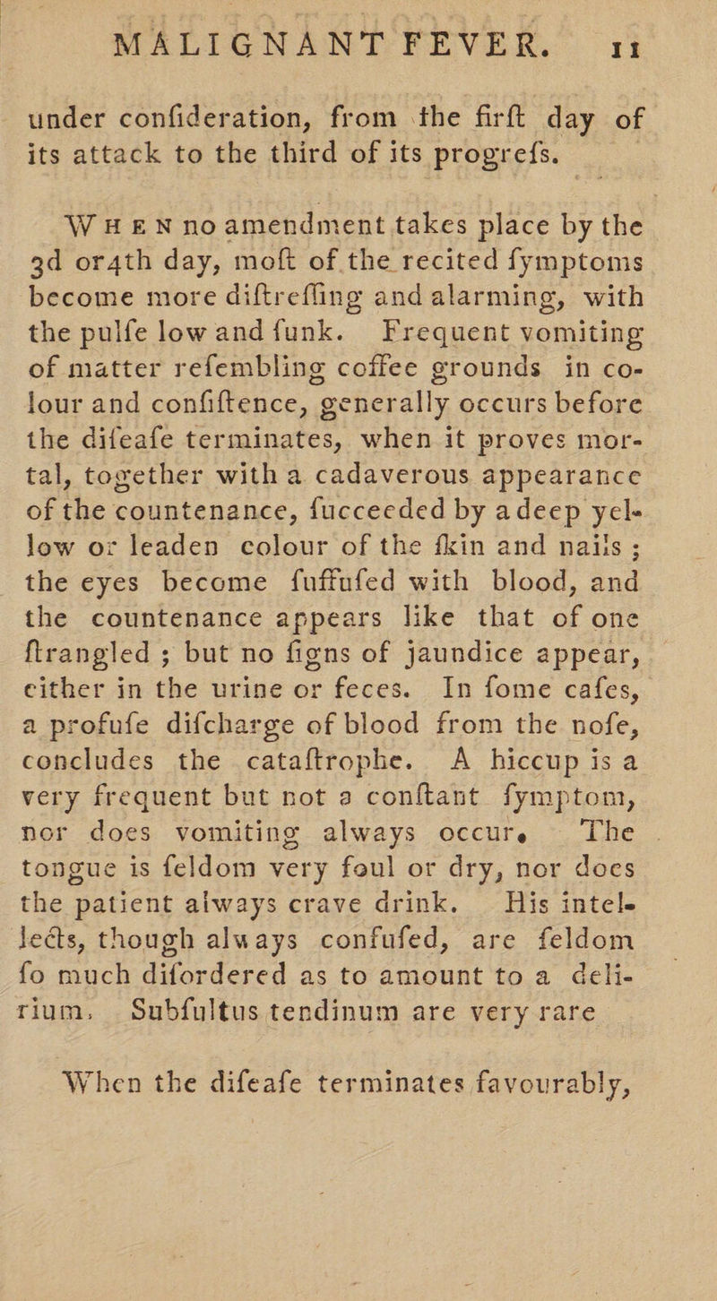 under confideration, from the firft day of its attack to the third of its progrefs. WHEN noamendment takes place by the gd or4th day, moft of the recited fymptoms become more diftrefling and alarming, with the pulfe lowand funk. Frequent vomiting of matter refembling coffee grounds in co- lour and confiftence, generally occurs before the difeafe terminates, when it proves mor- tal, together with a cadaverous appearance of the countenance, fucceeded by adeep yel- low or leaden colour of the fkin and nails ; the eyes become fuffufed with blood, and the countenance appears like that of one ftrangled ; but no figns of jaundice appear, either in the urine or feces. In fome cafes, a profufe difcharge of blood from the nofe, concludes the cataftrophe. A hiccup is a very frequent but not a conftant fymptom, nor does vomiting always occure ‘The tongue is feldom very foul or dry, nor does the patient always crave drink. His intele leds, though always confufed, are feldom fo much difordered as to amount to a deli- rium. Subfultus tendinum are very rare When the difeafe terminates favourably,