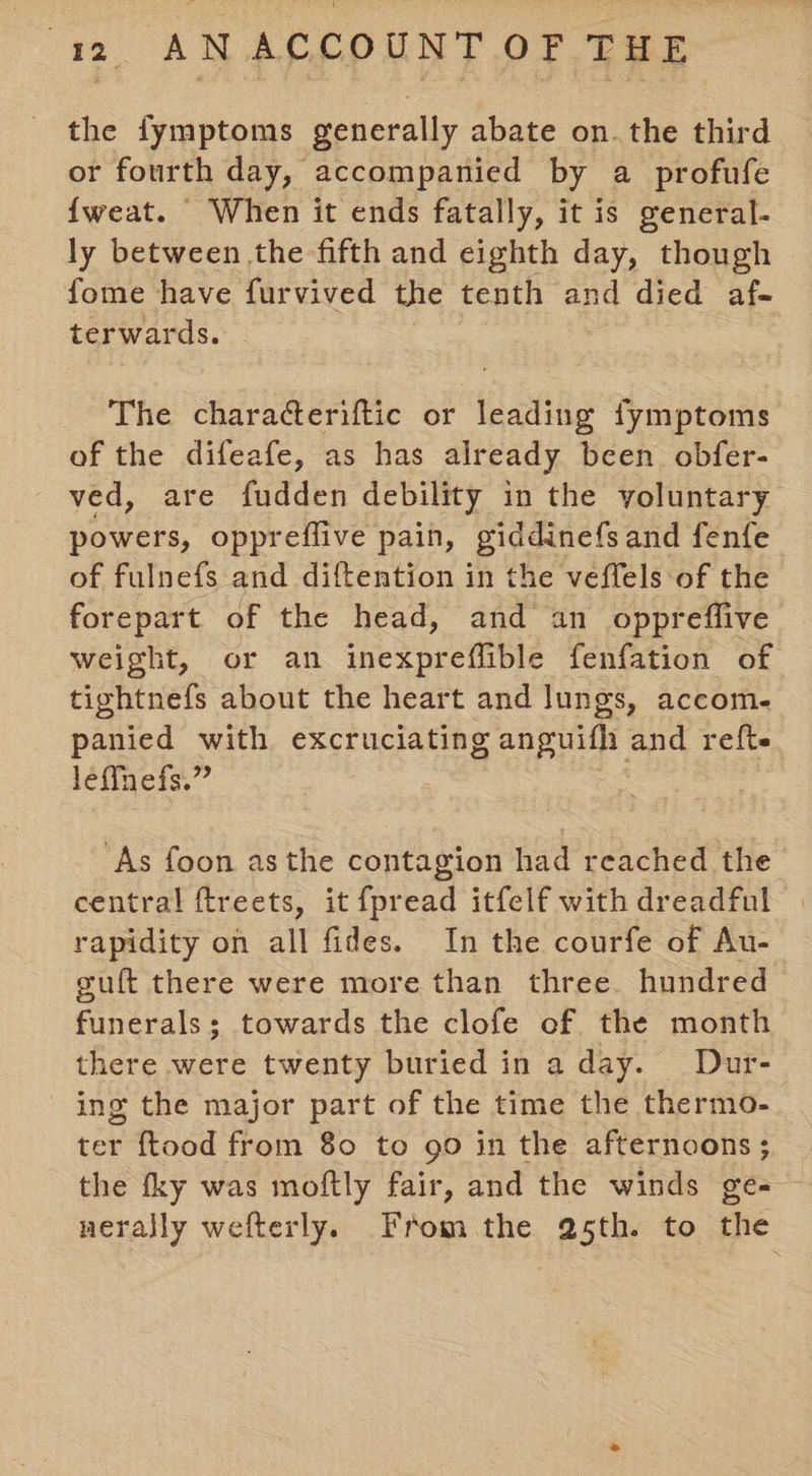 the fymptoms generally abate on. the third or fourth day, accompanied by a profufe {weat. When it ends fatally, it is general- ly between the fifth and eighth day, though fome have furvived the tenth and died af- terwards. The characteriftic or leading fymptoms of the difeafe, as has already been obfer- ved, are fudden debility in the voluntary powers, oppreflive pain, giddinefsand fenfe of fulnefs and diftention in the veffels of the forepart of the head, and an oppreffive weight, or an inexpreflible fenfation of tightnefs about the heart and lungs, accome panied with excruciating anguifh and refte leffnefs.” . ‘As foon asthe contagion had reached the central ftreets, it {pread itfelf with dreadful rapidity on all fides. In the courfe of Au- guft there were more than three. hundred funerals; towards the clofe of the month there were twenty buried in a day. Dur- ing the major part of the time the thermo- ter ftood from 80 to go in the afternoons; the fky was moftly fair, and the winds ge- nerally wefterly. From the a5th. to the