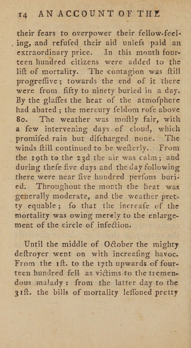their fears to overpower their fellow-feel- _ing, and refufed their aid uniefs paid an extraordinary price. In this month four- teen hundred citizens were added to the lift of mortality. ‘The contagion was {till progreflive; towards the end of it there were from fifty to ninety buried in .a day. By the glaffes the heat of the atmofphere had abated; the mercury feldom rofe above 80. The weather was moftly fair, with a few intervening days-of cloud, which . promifed rain but difcharged none. The winds {till continued te be wefterly... From the rgth to the 23d the air was calm; and during thefe five days and the day following there were near five hundred perfons buri- ed. Throughout the month the heat was generally moderate, and the weather pret- ty equable; fo that the increafe of the mortality was owing merely to the enlarge- ment of the circle of infection. Until the middle of October the mighty deftroyer went on with increafing havoc. From the rf. to the 17th upwards of four- teen hundred fell as vidims-to the tremen- dous malady: from the latter day to the gift. the bills of mortality leffoned pretty