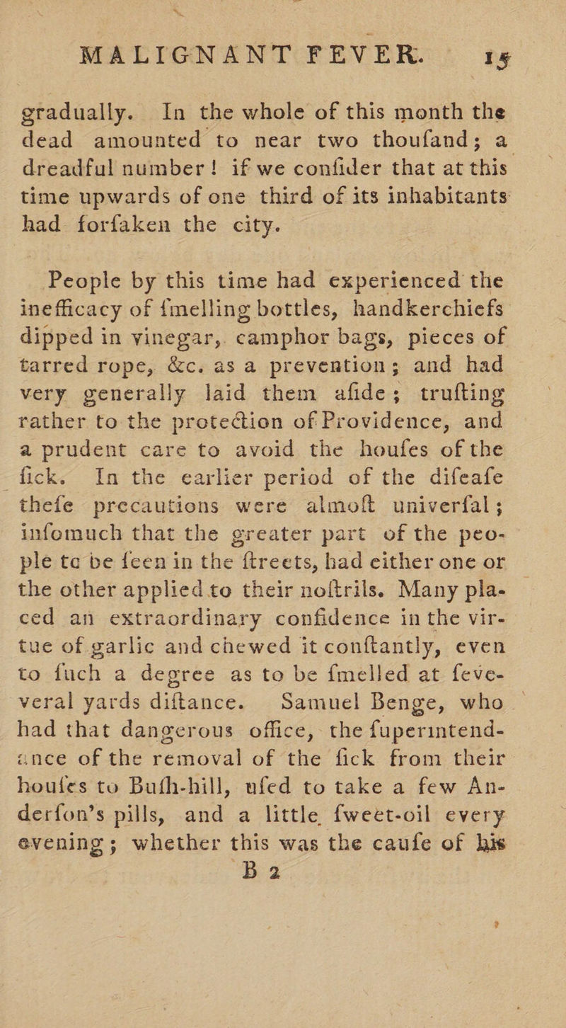 gradually. In the whole of this month the dead amounted to near two thoufand; a dreadful number! if we confider that at this time upwards of one third of its inhabitants had forfaken the city. People by this time had experienced the ineflicacy of {melling bottles, handkerchiefs dipped in vinegar, camphor bags, pieces of tarred rope, &amp;c. as a prevention; and had very generally laid them afide; trufting rather to the protection of Providence, and a prudent care to avoid the houfes of the fick. In the earlier period of the difeafe thefe precautions were almoft univerfal; infomuch that the greater part of the peo- ple te be feen in the ftreets, had either one or the other applied to their noltrils. Many pla- ced an extraordinary confidence in the vir- tue of garlic and chewed it conftantly, even to fuch a degree as to be {melled at feve- veral yards diftance. Samuel Benge, who. had that dangerous office, the fuperintend- ance of the removal of the fick from their houles to Bufh-hill, ufed to take a few An- derfon’s pills, and a little fweet-oil every evening; whether this was the caufe of his Ba