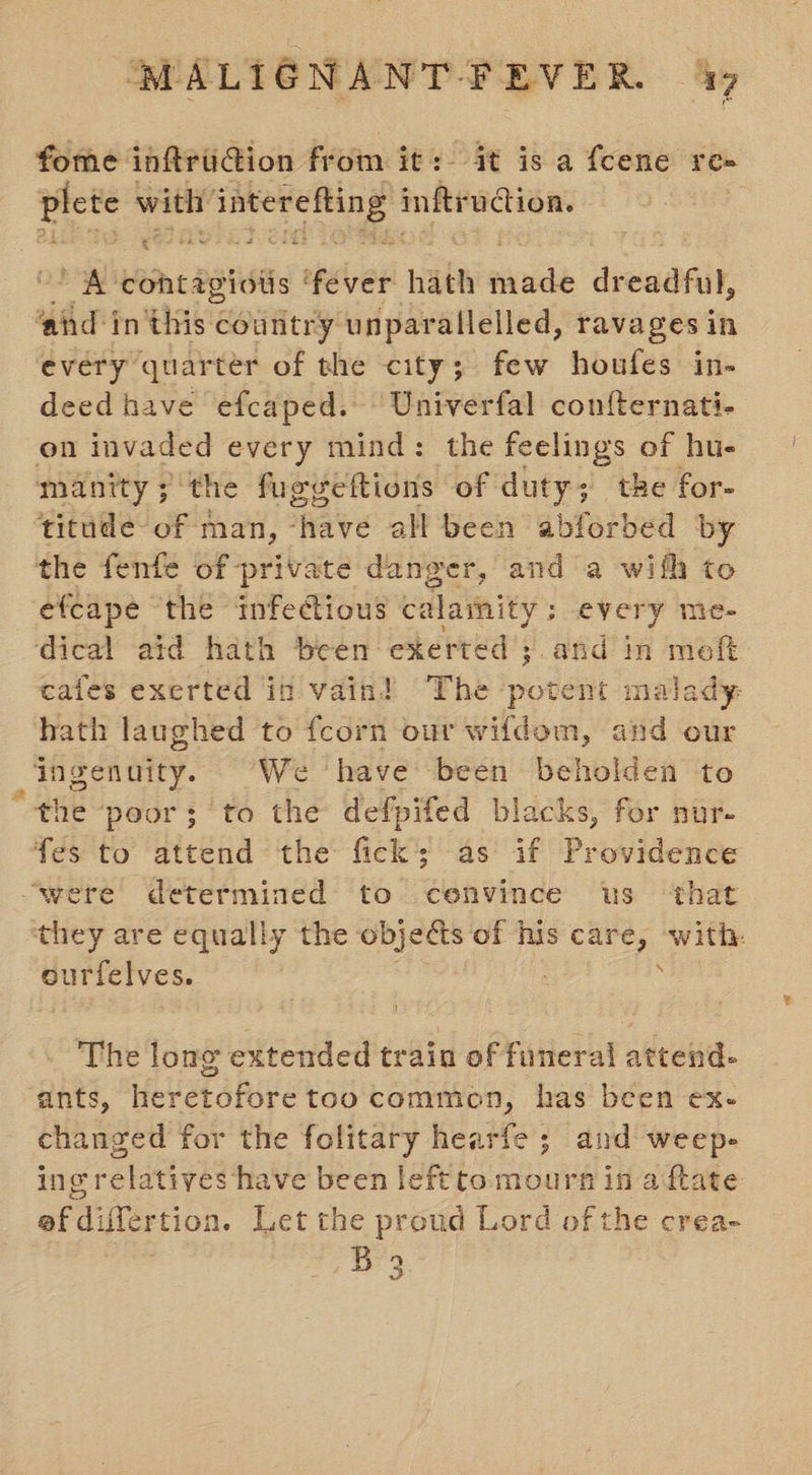 fome inftru@ion from it: it is a fcene re- plete with’ ee inftrudtion ae ' A cohtagiols thee hath sade dreaafit, ‘and i in eAGE country unparallelled, tavages in every quarter of the city; few houfes in- deed have efcaped. Univerfal confternati- on invaded every mind: the feelings of hu- manity ; the fuggettions of duty; tke for- titude of man, ‘have all been abforbed by the fenfe of private danger, and a with to efcape the infectious calamity ; s every me- dical aid hath been exerted ;. and in moeft cafes exerted in vain! The potent malady hath laughed to fcorn our wifdem, and our ingenuity. “We have been beholden to ‘the poor; to the defpifed blacks, for nur- fes to attend the fick; as if Providence ‘were determined to cenvince us ‘that they are equally the objects of his care, with: - ourfelves. ; The long extended train of funeral attend- ants, heretofore too common, has been ex- changed for the folitary hearfe ; and weep- ing relatives have been left to mourn in a fate ef differtion. Let the proud Lord of the crea- se ge
