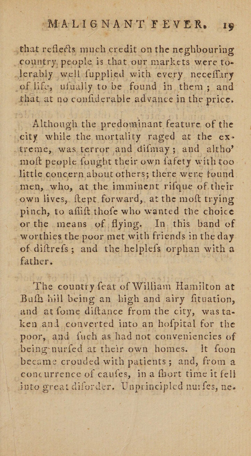 that reflects much credit onthe neghbouring _country, people is that.our markets were to- jerably well {upplied with every neceffary of life, ufuall ly to be found in. them 3; and that. at no confid erable advance i in the price, Although the predominant feature of the city while the mortality raged at the ex- .treme, was terror and difmay;, and altho’ moft people fought their own fafety with too. little concern about others; there were feund. - men, who, at the imminent ‘rifque of their own lives, ftept.forward,. at the moft trying pinch, to aflift thofe who wanted the choice erthe means of flying. In this band of . worthies the poor met with friends in the day ofdiftrefs; and the helplefs orphan with a father. The country feat of William Hamilton at Bufh hill being an high and airy fituation, and atfome diftance from the city, was ta- ken and converted into an hofpital for the poor, and fuch as had not conveniencies of being-nurfed at their own homes. It foon eran crouded with patients ; and, from a concurrence of caufes, ina fbort time it fel] into great diferder. Unprincipled nurfes, ne. |