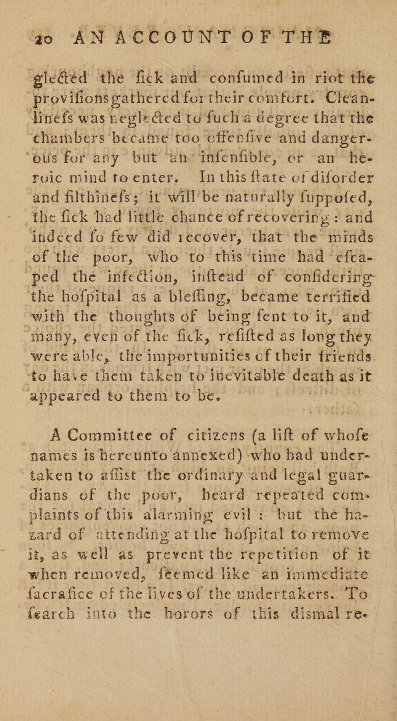 gleded the fick and confumed in riot the provifions gather edfortheir comfort. Clean. linefs was negle@ed to fuch a degree that the chambers became too cffenfive and danger- ‘ous for any but ‘an infenfible, or an Tee roic mind toenter. In this ftate ef diforder and filthinefs; it will’be naturally fuppoted, the fick had little chance of recovering: and indeed fo few ‘did recover, that the minds -of the poor, ‘who to: this time’ had ‘efca- “ped the infedtion, inftead of confidering the hofpital as a blefling, became terrified with the thoughts of being fent to it, and many, even of the fick, refifted as long they. were able, the importunities of their friends. ‘to have them taken to inevitable death as it appeared to them to be. _ A Committee of citizens (a lift of whofe names is hereunto annexed) -who had under- taken to affist the ordinary and legal guare. dians of the poer, heard repeated com. plaints of this alarming evil : but the ha- zard of attending at the hofpital to remove it, as well as prevent the repetition of it when removed, feemed like an rmmediate facrafice of the lives of t! the undertakers..To fearch into the horors of this dismal re-