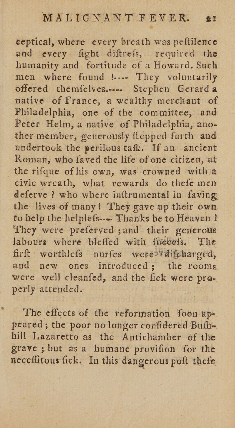 ceptical, where every breath was peftilence and every fight diftrets, required the humanity and fortitude of a Howard. Such men where found !.--- They voluntarily offered themfelves.---- Stephen Gerarda native of France, a wealthy merchant of Philadelphia, one of the committee, and Peter Helm, a native of Philadelphia, ano- ther member, generously ftepped forth and undertook the perilous tafk. If an ancient Koman, who faved the life of one citizen, at the rifque of his own, was crowned with.a civic wreath, what rewards do thefe men deferve ? who where inftrumental in faving the lives of many! They gave up their own to help the helplefs---. Thanks be to Heaven ! They were preferved ;and their generous labours where blefled with fuetels, The firft: worthlefs nurfes were2Vdifcharged, and new ones introduced; the rooms were well cleanfed, and the fick were pre- perly attended. The effects of the reformation foon ap- peared; the poor no longer confidered Bufhe hill Lazaretto as the Antichamber of the grave ; but asa humane provifion for the neceflitous fick. In this dangerous poft thefe