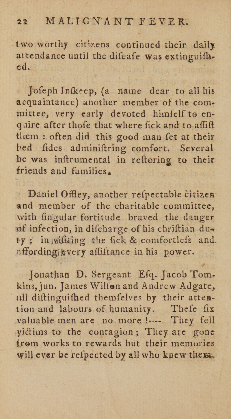 -two worthy citizens continued their. daily attendance until the difeafe was extinguilh. ed. Jofeph Infkeep, (a name dear to all his acquaintance) another member of the com- mittee, very early devoted himfelf to en- Qaire after thofe that where fick and to.affitt tlrem : often did this good man fet at their bed fides. adminiftring comfert. Several he was inftrumental in reftoring to their friends and families, Daniel Offley, another re{pectable citizen: and member of the charitable committee, with fingular fortitude braved the danger of infection, in difcharge of his chriftian dus ty; iniwiliting the fick &amp; comfortlefs and. “ffordingievery affiftance in his power. Jonathan D. Sergeant Efq. Jacob eee kins, jun. James Wilfen and Andrew Adgate, all diftinguifhed themfelves by their atten- tion and labours of humanity. Thefe fix valuable men are no. more !----. They fell yictims to the contagion; They are gone {rem works to rewards but their memories will ever be refpected by all who knew them,
