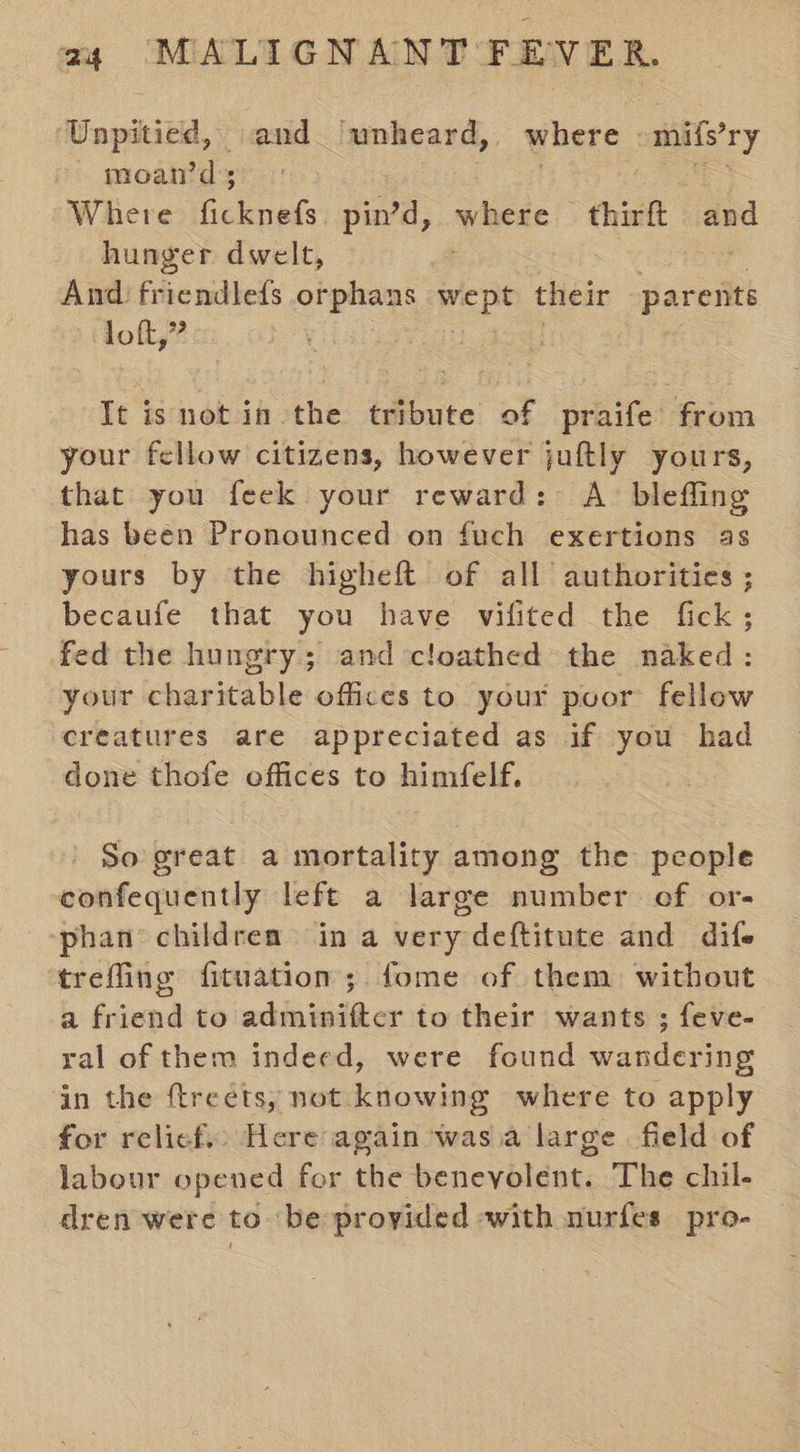 Unpitied, and ‘unheard, where -mifs’ry moan’ds pee Se Where ae pin’d, marae thirft and hunger dwelt, 3 And friendlefs orphans ra their parents loft,” ; It isnot in the tribute of praife from your fellow citizens, however juftly yours, that you feek your reward: A blefling has been Pronounced on fuch exertions as yours by the higheft of all authorities ; becaufe that you have vifited the fick; fed the hungry; and cloathed the naked: your charitable offices to your puor fellow creatures are appreciated as if you had done thofe offices to himfelf. So great a mortality among the people confequently lefe a large number ef or- phan children in a very deftitute and dife trefling fituation; fome of them without a friend to adminiftcr to their wants ; feve- ral of them indeed, were found wandering in the ftreets, not knowing where to apply for relief. Here again was.a large field of labour opened for the benevolent. The chil- dren were to ‘be provided with nurfes pro-