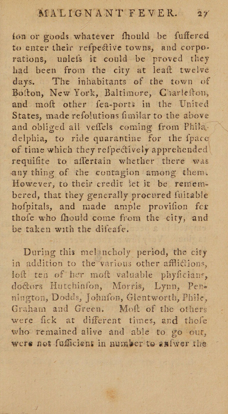 fon or goods whatever fhould be fuffered to enter their refpective towns, and corpo- rations, unlefs it could be proved they had been from the city at leaft twelve days. The inhabitants of the town of Bofton, New York, Baltimore, Ciarlefton, and moft other fea-ports in the sf States, made refolutions fimilar to the abov and obliged ail veffels coming from Phila. delphia, to ride quarantine . for the {pace requifite to aflertain whether there was any thing of the contagion among them. However, to their credit jet it be. remem- bered, that they generally procured fuitable hofpitals, and made ample provifion fcr thofe who fhould come from the city, and be taken with the difeafe. 3 During this melancholy period, the city in addition to the various other afflictions, loft ten of her moft valuable phyhtlane. doG@ors Hutchinfon, Morris, Lynn, Pene nington, Dodds, Johnfon, Glentworth, Phile, Graham and Green. Moft of the others were fick at different times, and thofe who remained alive and able to go out, were not fuficient in number to aafwer the
