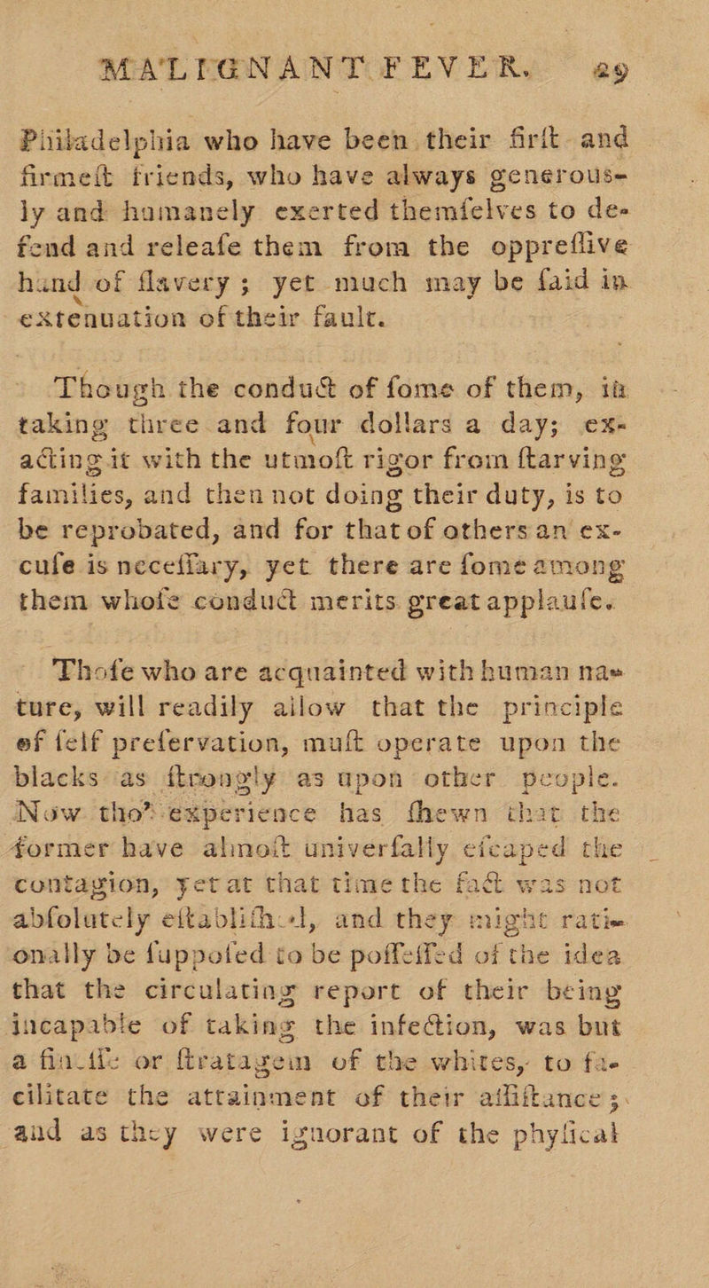 Philadelphia who have been their frit and firmett friends, who have always generouse ly and hamanely exerted themfelves to de- end and releafe them from the oppreiflive hind of flavery ; yet much may be faid ip -eXtenuation of their faule. Though the condu&amp; of fome of them, it taking three and four dollars a day; ex- acting it with the utmoft rigor from ftarving families, and then not doing their duty, is to be reprobated, and for that of others an ex- cufe is neceffary, yet there are fome among them whofe condudt merits great applaule. Thote who are acquainted with human na» ture, will readily ailow that the principle ef felf prefervation, muft operate upon the blacks as ftrengly as upon other people. Now tho*experience has thewn that the former have almoit univerfally efcaped the contagion, yet at that timethe fad was not abfolutcly eftablifhl, and they might ratie onally be fuppoted to be poffeifed of the idea that the circulating report of their being incapable of taking the infection, was but a fincil: or ftratageimm of the whites, to fa- cilitate the attainment of their atfiitance ;. and as they were ignorant of the phylical