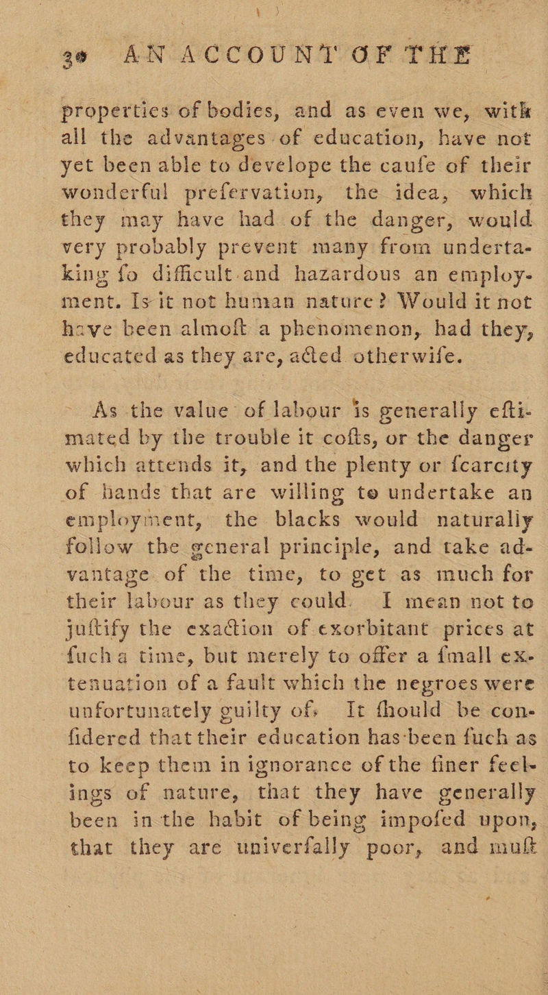 properties of bodies, and as even we, with all the advantages of education, have not yet been able to develope the caufe of their wonderful prefervation, the idea, which they may have had of the danger, would very probably prevent many from underta- king fo difficult and hazardous an employ- ment. Is it not human nature? Would it not have been almoft a phenomenon, had they, educated as they are, aed otherwife. As the value of labour is generally efti- mated by the trouble it cofts, or the danger which attends it, and the plenty or fcarcity of hands that are willing te undertake an employment, the blacks would naturaliy follow the general principle, and take ad- vantage of the time, to get as much for their labour as they could. I mean not to juftify the exadction of exorbitant: prices at fucha time, but merely to offer a {mall ex- tenuation of a fault which the negroes were unfortunately guilty of: It fhould be con- fidered thattheir education has:‘been fuch as to keep them in ignorance of the finer feel- ings of nature, that they have generally been inthe habit of being impofed upon, that they are univerfally poor, and mul