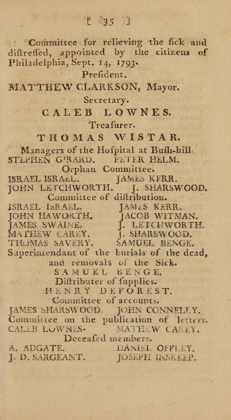 © %35 13 “Committee for relieving the fick and diftrefled, appointed. by the citizens of Philadelphia, Sept. 14,. 1793+. . eo. Prefident: MATTHEW CLARKSON, Mayor. Bam, Secretary. CALEB LOWNES. Treafurer. THOMAS WISTAR. Managers of the Hofpital at Buih-hill. STEPHEN GIRARD. EETER HELM. Orphan Committee. ISRAEL ISRAGL. JAMmS KERR.) 2 © JOHN LETCHWORTH. J. SHARSWOOD. Comunittee of diftribution. | ISRAEL ISRAEL. JAMES KERR. JOHN HAWORTH. JACOB WITMAN. AMES. SWAINE, j. LETCHWORTH. ATHEW CAREY. j. SHARSWOOD, THOMAS SAVERY. SAMUEL BENGE, Superintendant of the burials of the dead, and removals of the Sick. SAMUEL BENGE, Diftributer of fupplies. HENRY DEFOREST. Coimmittee of accounts. JAMES SHARSWOOD. JOHN CONNELLY. Committee on the publication of letters. CALEB LUWWNES- MATHEW CAREY. Deceafed incmbers. A. ADGATE. DANIEL OFFLEY. j. D. SARGEANT. JOSEPH INSKEEP.