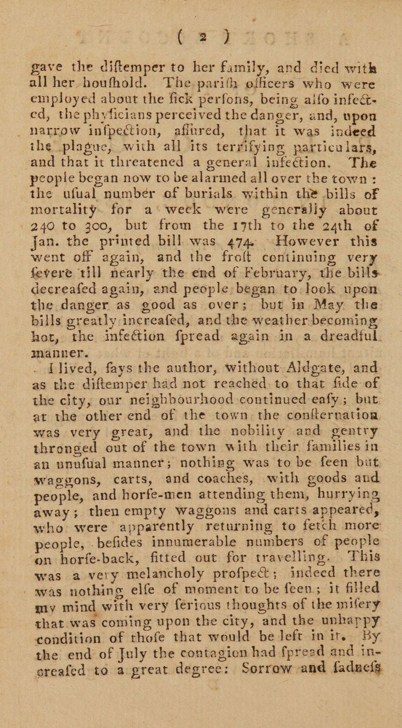 bao gave the diftemper to her family, and died with all her houfhold. The parith officers who were employed about the fick perfons, being aifo infea&amp;- ed, the phyficians perceived the danger, and, upon narrow infpection, afiured, that it was indeed the plague, with all its terrifying particulars, and that it threatened a general infection. The people began now to be alarimed all over the town: the ufual number of burials within the bills of mortality. for a‘week were generally about 240 to 300, but from the 19th to the 24th of Jan. the printed bill was. 474. However this went off again, and the frolt continuing very fevere till nearly the end of February, the bills decreafed again, and people began to look upon the danger as good as over; but in May the bills greatly increafed, and the weather becoming hot, the infection fpread: again in a dreadful. manner. | Llived, fays the author, without Aldgate, and as the diftemper had not reached. to that fide of the city, our neighbourhood continued eafy ; but at the other end of the town: the coni{ternation was very great, and the nobility and gentry thronged out of the town with their families in an unufual manner; nothing was to be feen but waggons, carts, and coaches, with goods and people, and horfe-men attending them, hurrying away; then empty waggons and carts appeared, who were apparently returning to fetch more people, -befides innumerable numbers of people on horfe-back, fitted out for travelling. This was a very melancholy profpect ; indeed there - was nothing elfe of moment to be feen; it filled my mind with very ferious thoughts of the mifery that was coming upon the city, and the unhappy condition of thofe that would be left intr. By the end of July the contagion had {pread and in- greafed to a great degree: Sorrow and fadneis