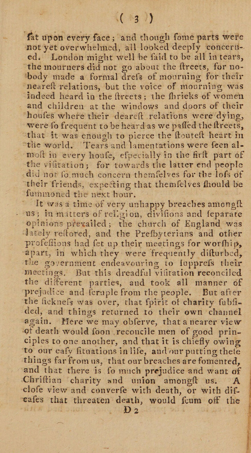 (#3 /) fat upon every face; and though fome parts were not yet overwhelmed, all looked deeply concert. ed. London might well be faid to be all in tears, “the mourners did not go about the ftreets, for no- ‘body made a formal drefs of mourning for their ‘neareft relations, but the voice of mourning was indeed heard in the ftreets; the fhrieks of women and children at the windows and doors of their ‘houfes where their deareft relations were dying, were fo frequent to be heardas we pafled the ftreets, that it was enough to pierce the ftouteft heart in “the world, Tears and lamentations were feen al- moftin every houfe, efpecially in the firft part of the vifitation; for towards the latter end people did not fo. much concern themfelves for the lofs of “their friends, expe@ing that themfelves fhould be famnmoned the next hour. It was a time of very unhappy breaches amongf{t us; in matters of religion, divifions and feparate opinions prevailed; the church of England was ‘lately reftored, and the Prefbyterians and other profefiions had fet up their meetings for worthip, apart, in which they were frequently difturbed, the ooyernment endeavouring to fopprefs their Meetings. But this dreadful vifitation reconciled the different parties, and took all manner of ‘prejadice and {craple from the people. But after the ficknefs was over, that fpirit of charity fubfi- ded, -and things returned to their own channel again. Here we may obferve, that a nearer view -of death would foon .reconcile men of good prin- ciples to one another, and that it is chiefly owing to our eafy fituations in life, and our putting thete things far fromus, that our breaches are fomented, and that there is fo much prejudice and want of Chriftian charity and union amongft us. A clofe view and converfe with death, or with dif- veafes that threaten death, would fcum off the D2 is, 