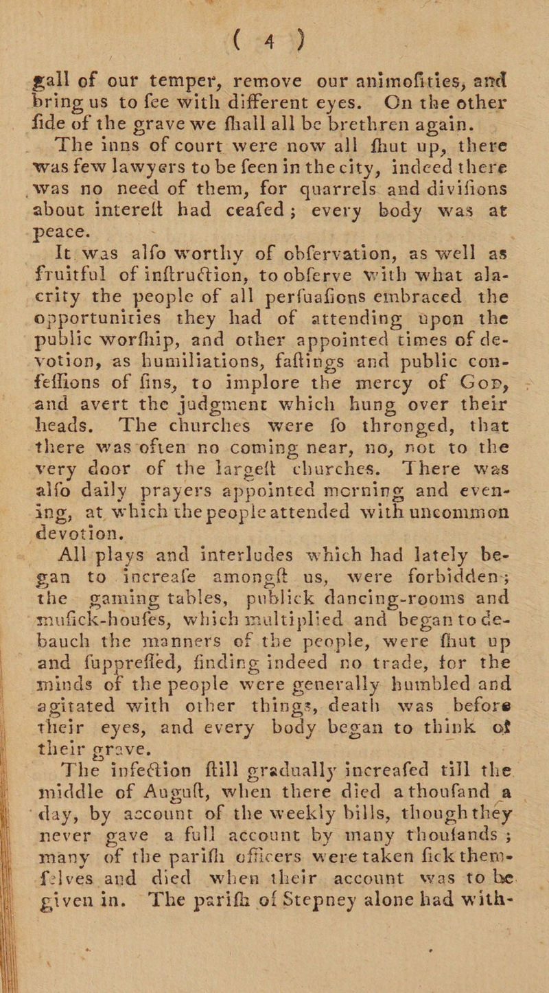 (42) gall of our temper, remove our animofities, and bring us to fee with different eyes. On the other fide of the grave we fhall all be brethren again. The inns of court were now all fhut up, there was few lawyers to be feeninthecity, indeed there -was no need of them, for quarrels and divifions about intereft had ceafed; every body was at peace. | It. was alfo worthy of obfervation, as well as fruitful of inftruction, to obferve with what ala- crity the people of all perfuafions embraced the opportunities they had of attending upon the public worfhip, and other appointed times of de- votion, as humiliations, faftings and public con- feflions of fins, to implore the mercy of Gop, and avert the judgment which hung over their heads. The churches were fo thronged, that there was often no coming near, no, not to the very door of the largeft churches. There was alfo daily prayers appointed morning and even- ing, at which the peopleattended with uncommon devotion. : All plays and interludes which had lately be- gan to increafe amongft us, were forbidden; the gaming tables, publick dancing-rooms and mufick-houfes, which multiplied and began to de- bauch the manners of the people, were fhut vu | and Lge finding indeed no trade, tor the minds of the people were generally humbled and agitated with other things, death was before their eyes, and every body began to think of their grave. | The infection ftill gradually increafed till the. middle of Auguft, when there died athoufand a | “day, by account of the weekly bills, thoughthey never gave a full account by many thoufands ; many of the parifh officers were taken fick them- felves and died when their account was to he. givenin. The psrifh of Stepney alone had with- 