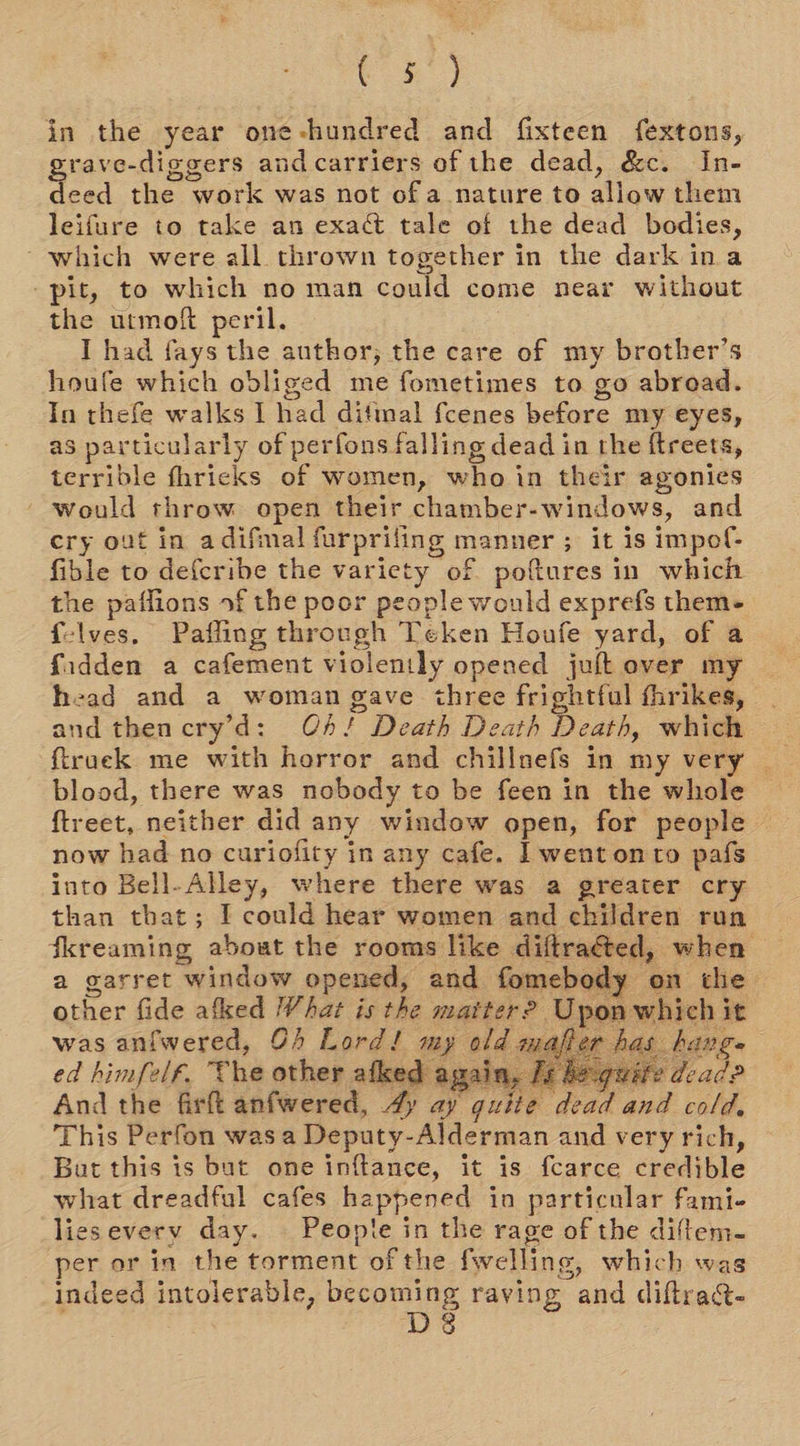 (o5)y in the year one-hundred and fixteen fextons, rave-diggers andcarriers of the dead, &amp;c. In- pes the work was not of a nature to allow them leifure to take an exact tale of the dead bodies, which were all. thrown together in the dark ina “pit, to which no man could come near without the utmoft peril. I had fays the author, the care of my brother’s houfe which obliged me fometimes to go abroad. In thefe walks I had ditmal fcenes before my eyes, as particularly of perfons falling dead in the ftreets, terrible fhricks of women, who in their agonies would throw open their chamber-windows, and cry out in adifinal furpriling manner ; it is impof- fible to defcribe the variety of poftures in which the paflions of the poor people would exprefs them- f-lves, Pafling through Teken Houfe yard, of a fidden a cafement violently opened juft over my head and a woman gave three frightful fhrikes, and then cry’d: OA! Death Death Death, which ftruek me with horror and chillnefs in my very blood, there was nobody to be feen in the whole ftreet, neither did any window open, for people © now had no curiofity in any cafe. | went onto pafs into Bell-Alley, where there was a greater cry than that; I could hear women and children run fkreaming about the rooms like diftracéted, when a garret window opened, and fomebody on the 
