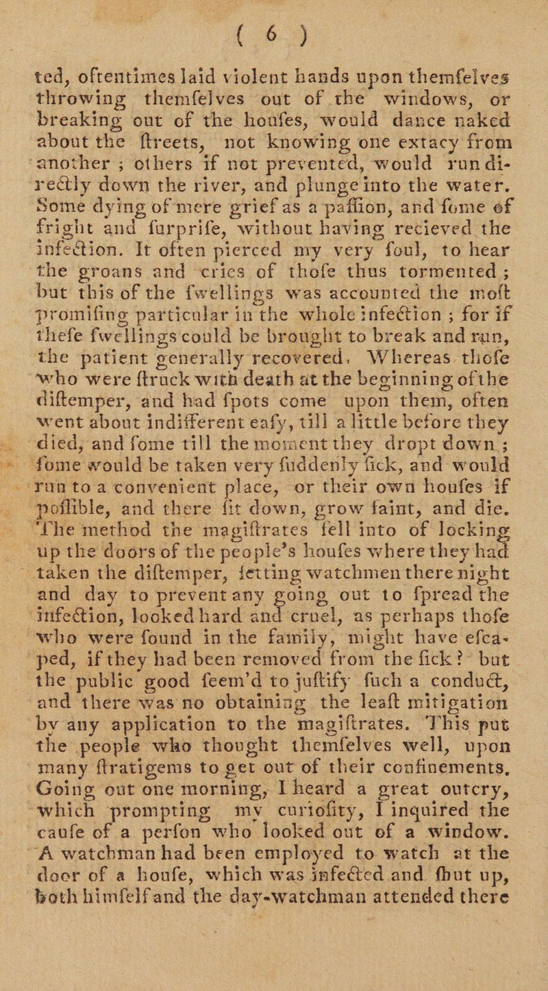 { $2) ted, oftentimes laid violent hands upon themfeives throwing themfelves out of the windows, or breaking out of the houfes, would dance naked about the ftreets, not knowing one extacy from ‘another ; others if not prevented, would run di- rectly down the river, and plunge into the water. Some dying of mere grief as a paffion, and fume of fright and furprife, without having recieved the infection. It often pierced my very foul, to hear the groans and cries of thofe thus tormented ; but this of the fwellings was accounted the moft promifing particular in the whole infection ; for if thefe fwellings could be brought to break and run, the patient generally recovered. Whereas tliofe who were {track with death at the beginning ofthe diftemper, and had fpots come upon them, often went about indifferent eafy, till a little before they died, and fome till the moment they dropt dawn ; Yun toa convenient place, or their own houfes if poflible, and there fit down, grow faint, and die. ‘The method the magiftrates fell into of lockin up the doors of the people’s houfes where they had taken the diftemper, fetting watchmen there night and day to prevent any going out to fpread the infection, looked hard and crnel, as perhaps thofe who were found in the family, might have efca- ped, if they had been removed from the fick?” but the public good feem’d to juftify fuch a condud, and there was no obtaining the leaft mitigation by any application to the magiftrates. This put the people who thought themfelves well, upon many ftratigems to get out of their confinements, Going out one morning, I heard a great outcry, which prompting my curiofity, I inquired the caufe of a perfon who looked out of a window. “A watchman had been employed to watch at the docr of a houfe, which was infeed and fhut up, both himfelfand the day-watchman attended there