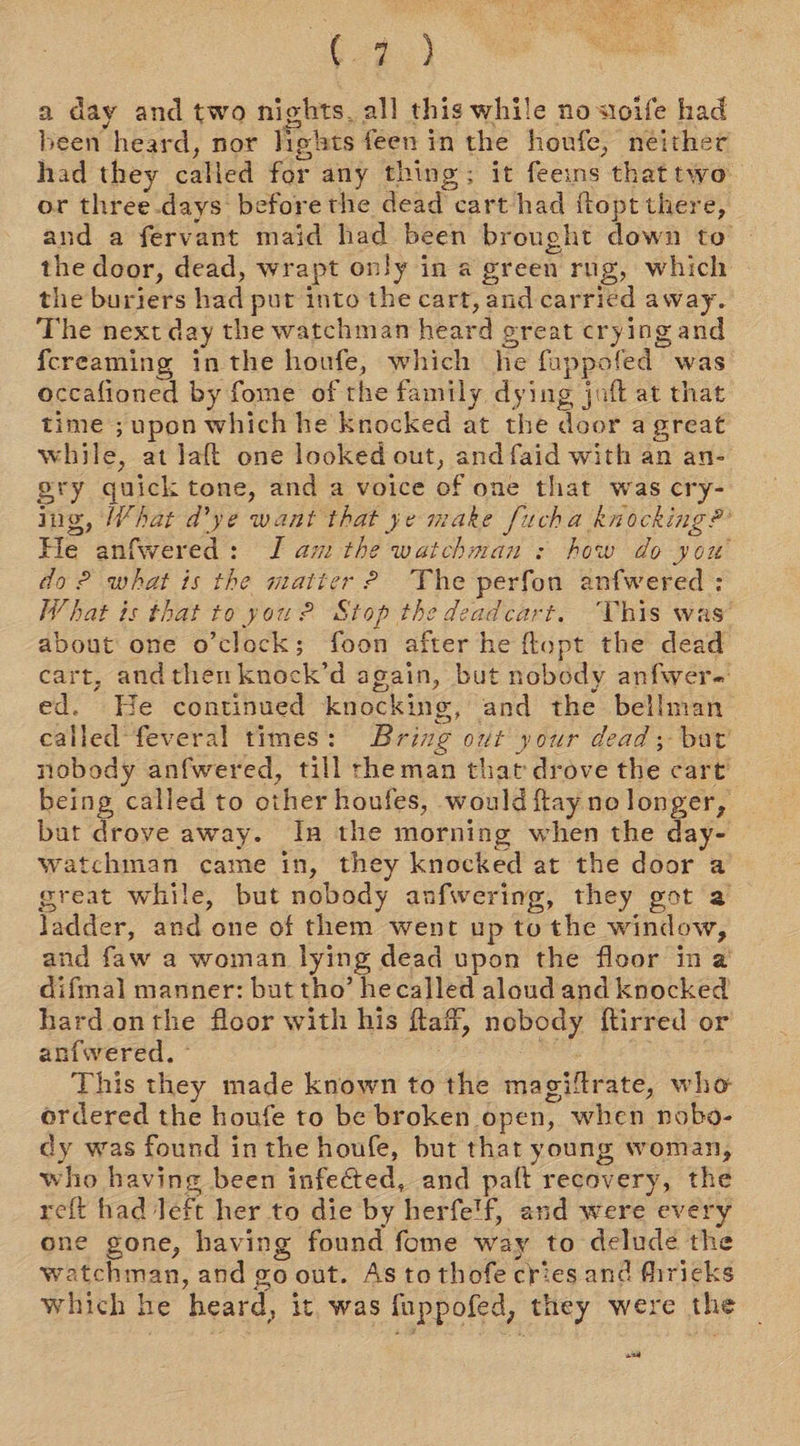 624.) a day and two nights, all this while no sioife had been heard, nor lights feen in the houfe, neithe had they called for any thing; it feeins that two or three-days before the dead cart had {topt there, and a fervant maid had been brought down to the door, dead, wrapt only in a green rng, which the buriers had put into the cart, and carried away. The next day the watchman heard great crying and {creaming inthe houfe, which he fuppofed was occafioned by fome of the family dying jaft at that time ; upon which he knocked at the door a great while, at Jaft one looked out, and faid with an an- ery quick tone, and a voice of one that was cry- ing, What d’ye want that ye make fucha knocking?’ He anfwered: J am the watchman : how do you’ do? what is the matter? The perfon anfwered : What is that to you 2 Stop the deadcart. This was about one o'clock; foon after he ftupt the dead cart, andthen knock’d again, but nobody anfwer-: ed. He continued knocking, and the bellman called feveral times: Bring out your dead; but’ nobody anfwered, till rheman that drove the cart’ being called to other houfes, would ftay ne longer, bat drove away. Ina the morning when the day- watchman came in, they knocked at the door a great while, but nobody anfwering, they got 2 ladder, and one of them went up to the window, and faw a woman lying dead upon the floor ina difmal manner: but tho’ hecalled aloud and knocked hard onthe floor with his ftaff, nobody ftirred or anfwered. - | , This they made known to the magiftrate, who ordered the houfe to be broken open, when nobo- dy was found inthe houfe, but that young woman, who having been infected, and paft recovery, the reft had Jeft her to die by herfe'f, and were every one gone, having found fome way to delude the watchman, and go out. As to thofe cries and fhrieks which he heard, it. was {uppofed, they were the ce]