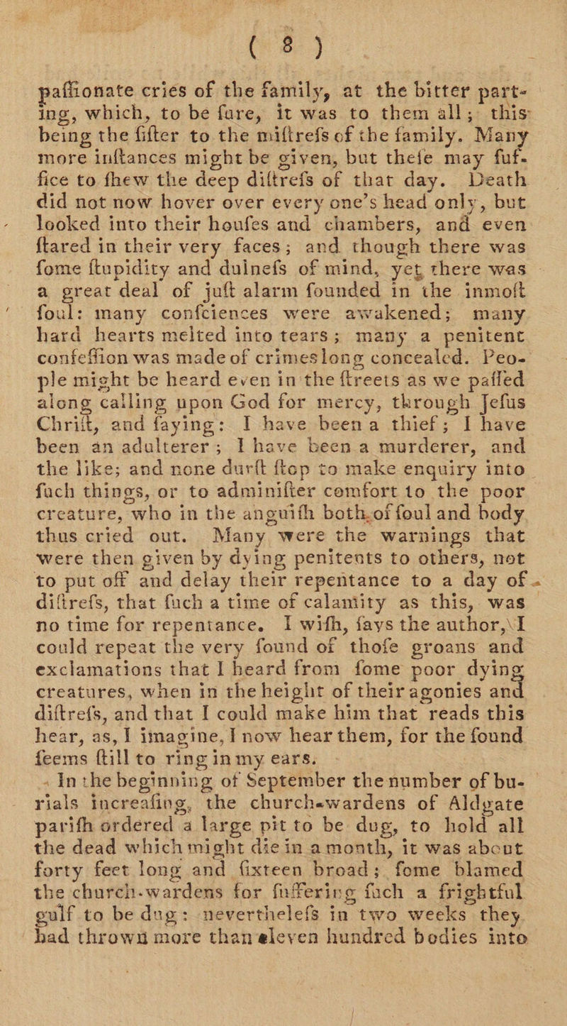 (83 affionate cries of the family, at the bitter part- ing, which, to be fare, it was to them all; this: being the fifter to. the mifirefs of the family. Many more inftances might be given, but thefe may fuf- fice to fhew the deep diltrefs of that day. Death did not now hover over every one’s head only, but looked into their houfes and chambers, and even {tared in their very faces; and though there was a great deal of juft alarm founded in the inmoft foul: many confciences were awakened; many hard hearts melted into tears; many a penitent confeffion was made of crimeslong concealed. Peo- ple might be heard even in the ftreets as we pafled along calling npon God for mercy, through Jefus Chriit, and faying: I have beena thief; I have been an adulterer; I have been.a murderer, and fuch things, or to adminifter comfort to the poor creature, who in the anguifh both.of foul and body thus cried out. Many were the warnings that were then given by dying penitents to others, not difirefs, that fuch a time of calamity as this, was no time for repentance. I wifh, fays the author,\I could repeat the very found of thofe groans and exclamations that I heard from fome poor dying creatures, when in the height of their agonies and diftrefs, and that I could make him that reads this hear, as, I imagine, I now hear them, for the found feems ftill to ring in my ears. -¥ rials increafing, the churchewardens of Aldyate parith ordered a large pit to be dug, to hold all the dead which might die in. amonth, it was abcut forty feet long and fixteen broad; fome blamed the church-wardens for fuffering fuch a frightful ulf to be dug: neverthelefs in two weeks they bad throw more than eleyen hundred bedies inte