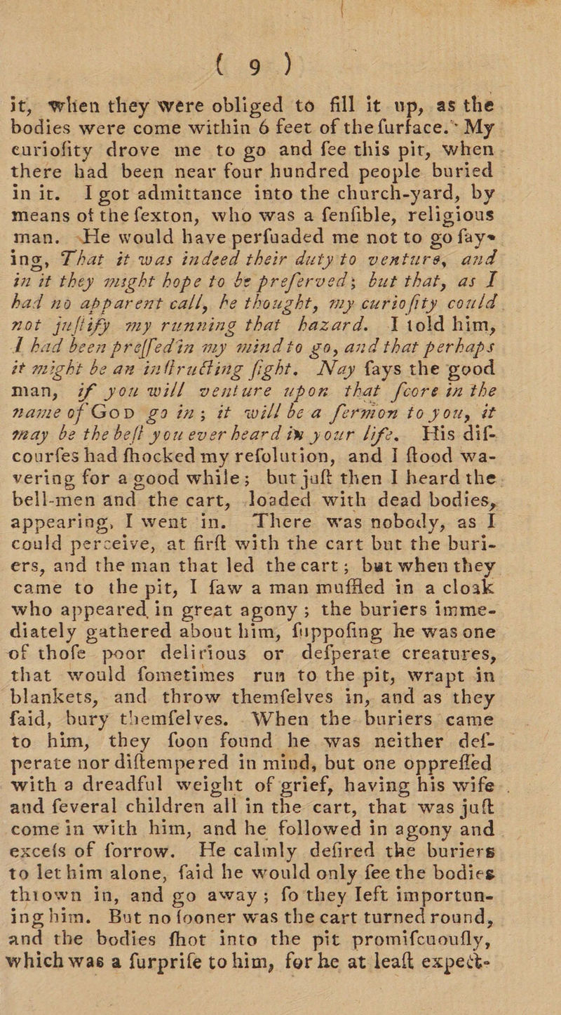 it, when they were obliged to fill it up, as the. bodies were come within 6 feet of the furface.* My euriofity drove me to go and fee this pit, when. there had been near four hundred people buried in it. Igot admittance into the church-yard, by means of the fexton, who was a fenfible, religious man. He would have perfuaded me not to go fay ing, That it was indeed their duty to ventures, and in it they might hope to be preferveds; but that, as I had no apparent call, he thought, my curiofity could. not jufiify my running that hazard. told him, A bad been preffedin my mindto go, and that perhaps it might be an inltirudting fight. Nay {ays the good man, if you will venture upon that fcore in the name of Gono gain; it willbe a fermon to you, it may be the belt you ever heard im your life. THis dif- courfes had fhocked my refolution, and I flood wa- vering for a good while; but juft then I heard the. bell-men and the cart, loaded with dead bodies, appearing, I went in. There was nobody, as I could perceive, at firft with the cart but the buri- ers, and the man that led thecart; but when they came to the pit, I faw a man muffled in a cloak who appeared in great agony; the buriers imme- diately gathered about him, fuppofing he was one of thofe poor delirious or defperate creatures, that would fometimes run to the pit, wrapt in blankets, and throw themfelves in, and as they faid, bury themfelves. When the. buriers came to him, they fvon found he was neither def- perate nor diftempered in mind, but one opprefled with a dreadful weight of grief, having his wife. and feveral children all in the cart, that was juft come in with him, and he followed in agony and exce{s of forrow. He calmly defired the buriers to let him alone, faid he would only fee the bodies thiown in, and go away; fo they left importun- inghim. But no fooner was the cart turned round, and the bodies fhot into the pit promifcuoufly, which was a furprife tohim, for he at leaf expect-