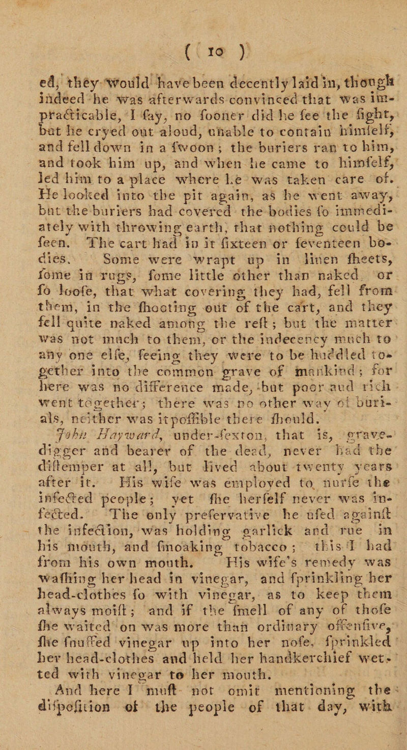 (( re )} ed, théy Would have been decently laid in, though indeed-he was afterwards convinced that was im- pha a Ati I fay, no fooner did he fee the fight, bat he cryed out aloud, unable to contain bimielf, and felldown in afwoon; the buriers ran to him, and took him up, and when he came to himfelf,’ led him to a place where le was taken care of. He looked into ‘the pit again, a8 he went away, bat the buriers had covered: the bodies fo immedi- ately with throwing earth, that nothing ceuld be feen. The cart Nad in it fixteen or feventeen bo-. dies. Some were wrapt up in linen fheets, fome in rugs, fome little other than naked. ‘or. fo Joofe, that what covering they had, fell from them, in the fhocting out of the cart, and they fell quite naked among the reft; but the matter: was not mach to them, or the indecency much to° any one elfe, feeing they were to be huddled to» gether into the commen grave of mankind; for here was no difference made, ‘bat poor aud rich went together; there was no other way of burt. als, neither was itpoffible there fhould. Toh Hayward, under-fexton, that 18, erave.’ digger and bearer of the dead, never had the’ diftemper at all, bur Hived about twenty years: after it. His wife’ was employed to, nurie the | infeted people; yet fhe herfelf never was In- fected. The'‘only prefervative he ufed againt _ the infe@ion, was holding garlick and rue in his mouth, and fincaking tobacco; this.T had from his own month. His wife’s remedy was wafhing her head in vinegar, and fprinkling her head-clothes fo with vinegar, as to keep them always moift; and if the fmell of any of thofe fhe waited’ on was more than ordinary offenfive, fie fnuffed vinegar wp into her nofe, fprinkled her head-clothes and held her handkerchief wet.’ ted with vinegar to her mouth. Bi And here I muft- not omit mentioning the: difpefition of the people of that. day, with