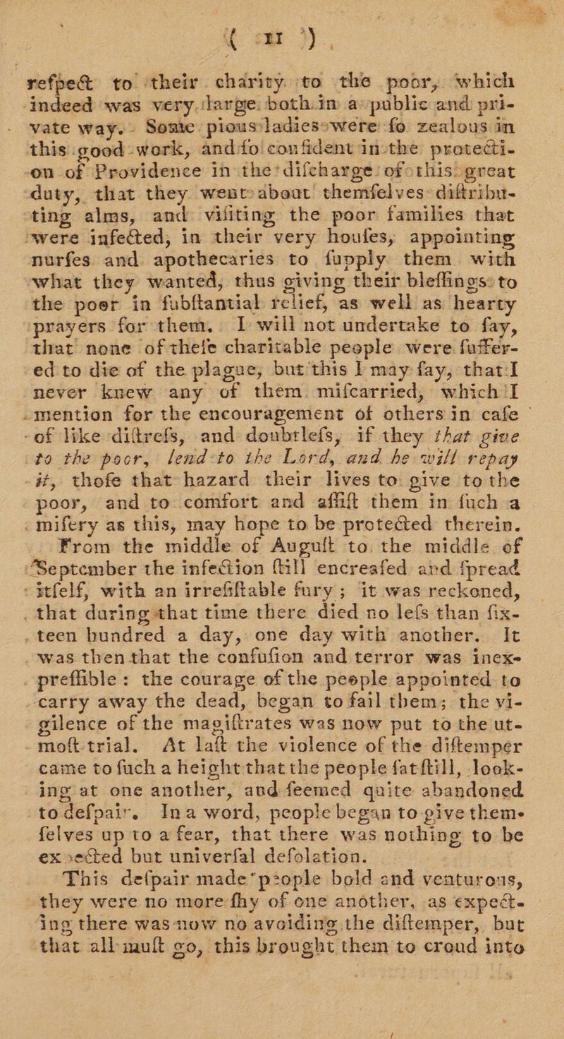refpe% to ‘their charity to the poor, which ‘indeed was very. large. both.im a public and pri- vate way. Some pioussladiesowere fo zealous in this good work, and:fo confident in-the protecti- on of Providence in the difeharge: ofthis: great duty, that they went aboat themifelves&gt; diftribu- sting alms, and viliting the poor families that ‘were infected, in their very houfes,; appointing nurfes and apothecaries to fupply them with what they wanted, thus giving their bleflings: to the poor in fubftantial relief, as well as hearty prayers for them. I will not undertake to fay, that none ofthefe charitable people were fuffer- -ed-to die of the plague, but this | may fay, that I never knew any of them. mifcarried, which 'I mention for the encouragement of others in cafe | -of like difrefs, and donbrlefs, if they that give to the poor, lend:to the Lord, and he will repay -##, thofe that hazard their lives to: give tothe poor, and to comfort and aflit them in fuch a _mifery as this, may hope to be protected therein. From the middle of Auguft to. the middle of ‘September the infection (ill encreafed and fpread -$tfelf, with an irrefiftable fury; it was reckoned, . that daring that time there died no lefs than fix- . teen hundred a day, one day with another. It was then that the confufion and terror was inex- _preffible: the courage of the people appointed to carry away the dead, began to fail them; the vi- gilence of the magiftrates was now put to the ut- -moft-trial. At laft the violence of the diftemper caine to fuch a height that the people fatftill, look- _ing at one another, and feemed quite abandoned todefpair. Ina word, people began to give theme felves up to a fear, that there was nothing to be ex vected but univerfal defolation. This defpair made*p2ople bold and veaturous, they were no morefhy of one another, as expect. ing there was now no avoiding the diftemper, but that allbimuft oo, this brought them to creud into s