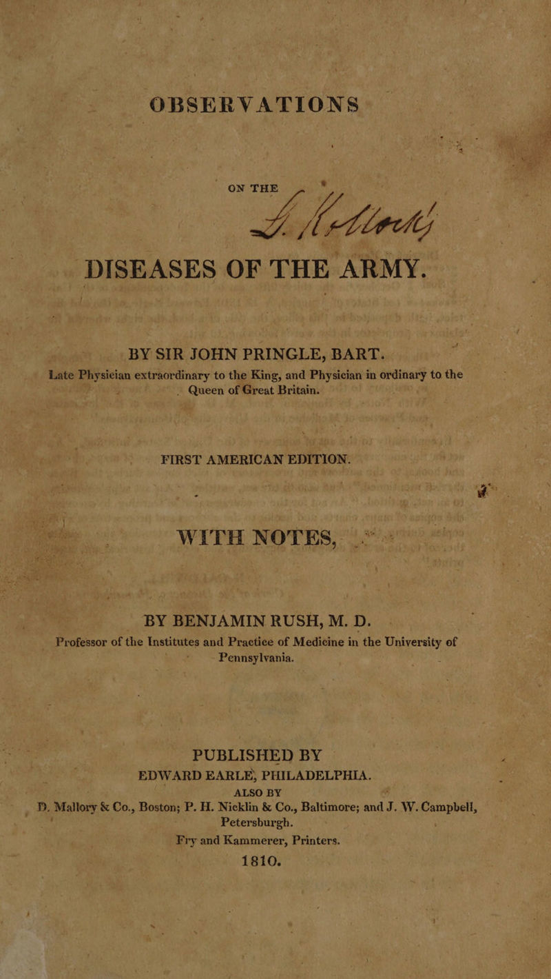 OBSERVATIONS   ‘DISEASES OF THE ARMY. BY SIR JOHN PRINGLE, BART. Late lat extraordinary to the King, and Physician in ea to the P - Queen of Great Britain. FIRST AMERICAN Entriow. WITH NOTES, BY BENJAMIN RUSH, M. D. Professor of the Institutes and Practice of Medicine in the University of Pennsylvania. PUBLISHED BY © | ie: EDWARD EARLE, PHILADELPHIA. ALSO BY D. Mallory &amp; Co., Boson P. H. Nicklin &amp; Co., Baltimore; and J. W. pane Petersburgh. Fry and Kammerer, Printers. 1810.