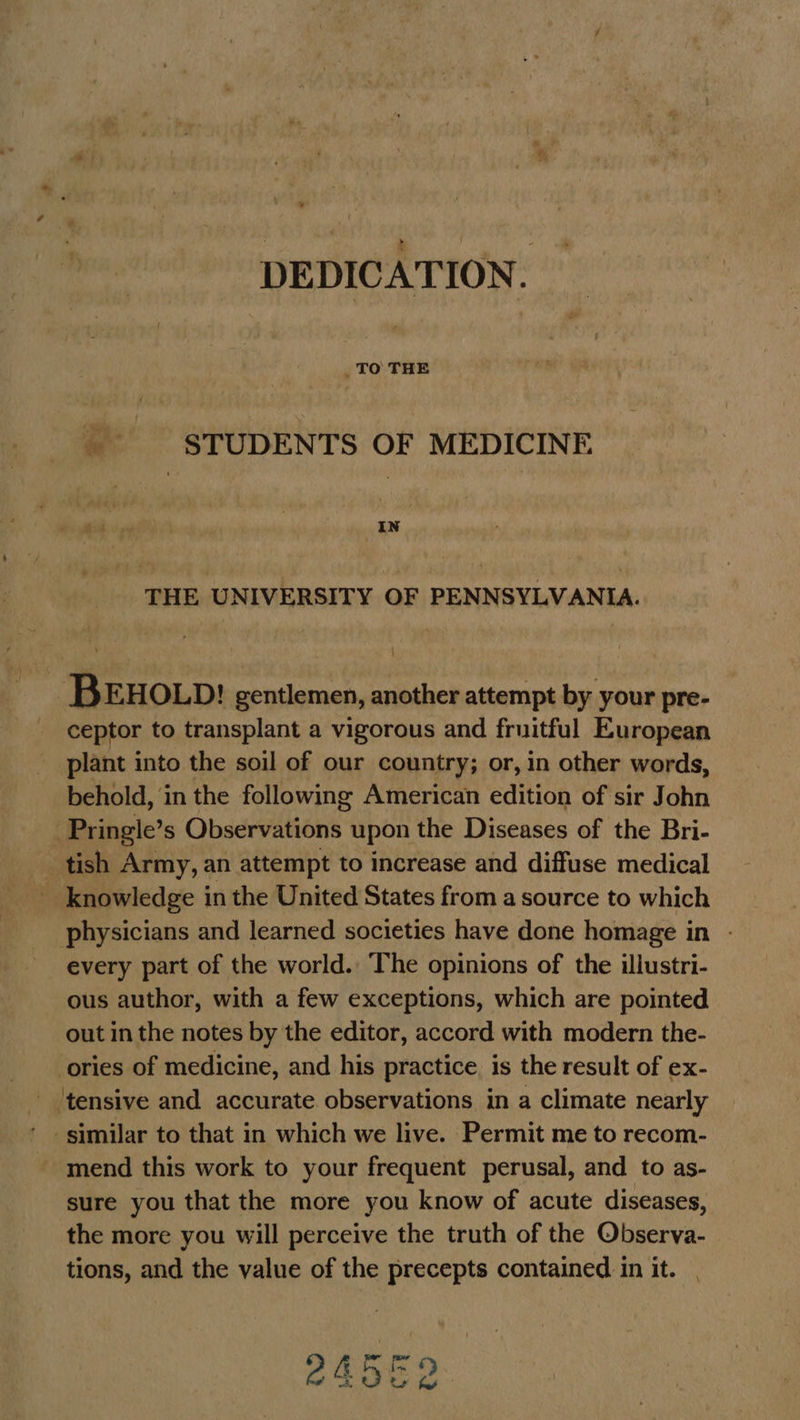 DEDICATION. STUDENTS OF MEDICINE | IN THE UNIVERSITY OF PENNSYLVANIA. BEHOLD! gentlemen, another attempt by your pre- ceptor to transplant a vigorous and fruitful European plant into the soil of our country; or, in other words, behold, in the following American edition of sir John -Pringle’s Observations upon the Diseases of the Bri- _tish Army, an attempt to increase and diffuse medical knowledge in the United States from a source to which physicians and learned societies have done homage in - every part of the world. The opinions of the illustri- ous author, with a few exceptions, which are pointed out in the notes by the editor, accord with modern the- ories of medicine, and his practice is the result of ex- _ ‘tensive and accurate observations in a climate nearly ’ similar to that in which we live. Permit me to recom- mend this work to your frequent perusal, and to as- sure you that the more you know of acute diseases, the more you will perceive the truth of the Observa- tions, and the value of the precepts contained in it. | 2 Ae OD r7¥ é ay oe