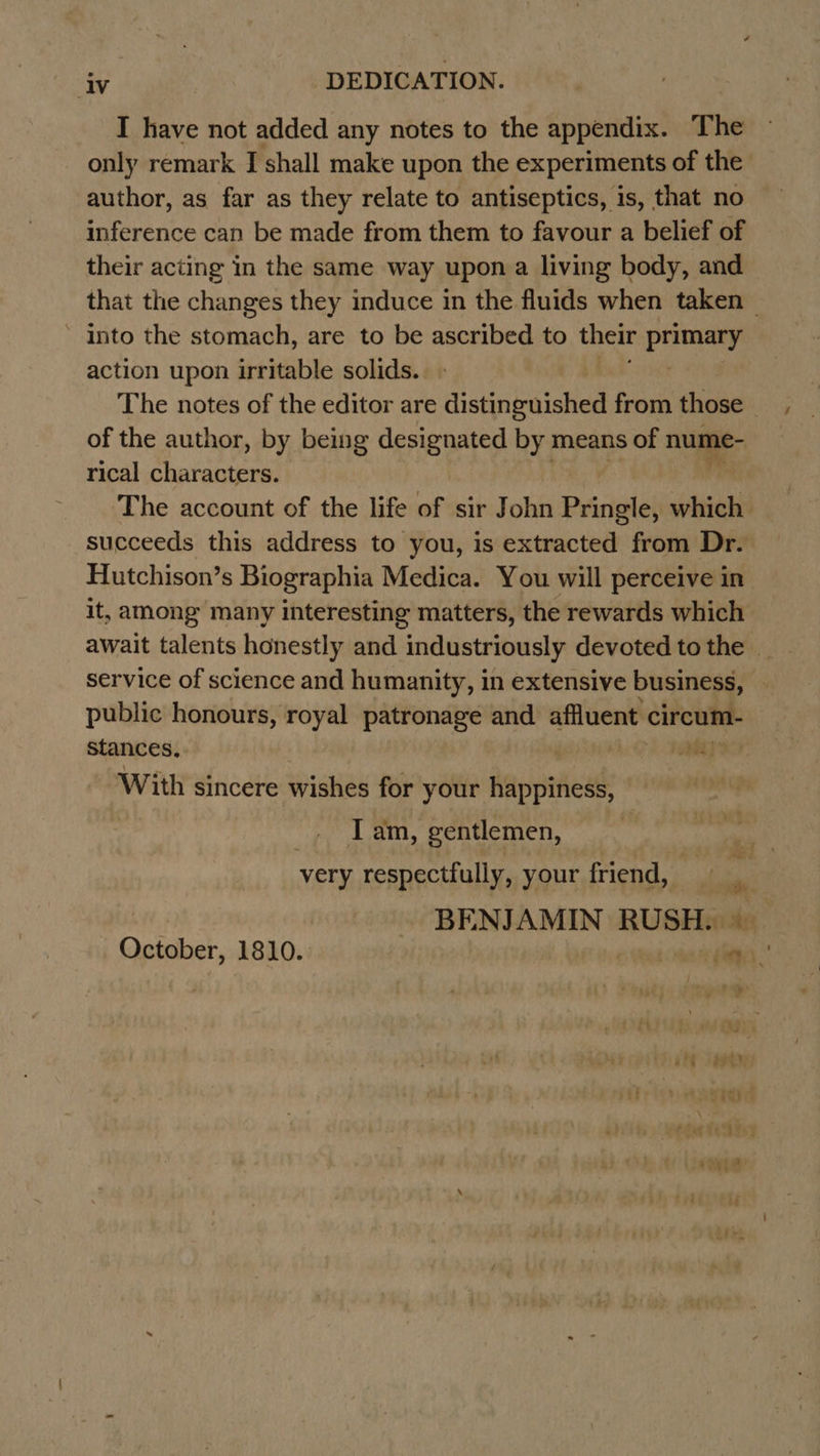 I have not added any notes to the appendix. The only remark J shall make upon the experiments of the author, as far as they relate to antiseptics, is, that no inference can be made from them to favour a belief of their acting in the same way upon a living body, and that the changes they induce in the fluids when taken into the stomach, are to be ascribed to their Waka action upon irritable solids. The notes of the editor are distinguished from those of the author, by being designated by means of nume- rical characters. The account of the life of sir John Pringle, which succeeds this address to you, is extracted from Dr. Hutchison’s Biographia Medica. You will perceive in it, among many interesting matters, the rewards which await talents honestly and industriously devoted to the | service of science and humanity, in extensive business, public honours, royal patronage and affluent circum- stances, pate x With sincere wishes for your Aappitiead I am, gentlemen, 7 very respectfully, your friend, | BENJAMIN RUSH October, 1810. jie nag