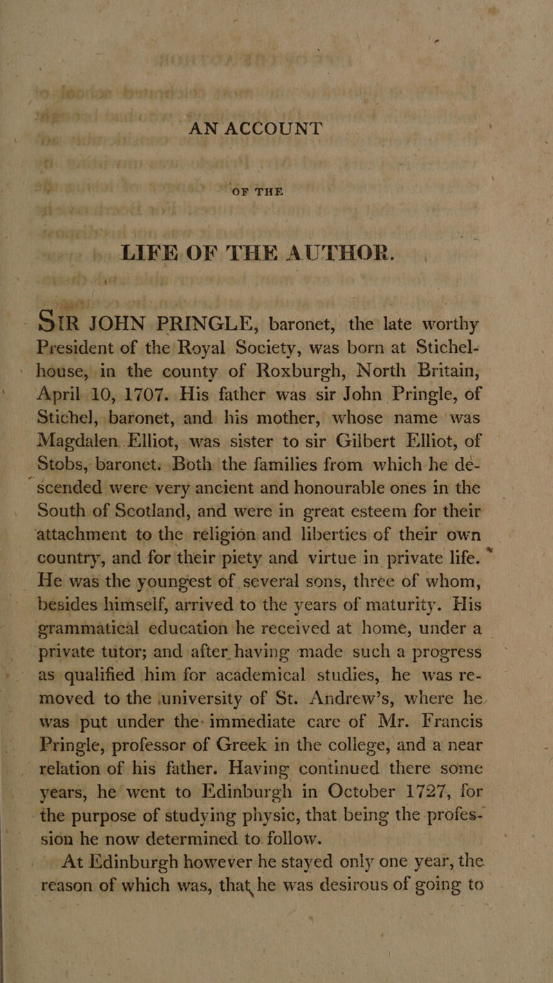 AN ACCOUNT af ' oF THE .. LIFE. OF THE AUTHOR. iP uh oe i _ SIR JOHN PRINGLE, baronet, the late worthy President of the Royal Society, was born at Stichel- ' house, in the county of Roxburgh, North Britain, April 10, 1707. His father was sir John Pringle, of ‘Stichel, baronet, and his mother, whose name was Magdalen Elliot, was sister to sir Gilbert Elliot, of Stobs, baronet. Both the families from which he de- ~§cended were very ancient and honourable ones in the South of Scotland, and were in great esteem for their attachment to the religion and liberties of their own country, and for their piety and virtue in private life. ~ _ He was the youngest of several sons, three of whom, besides himself, arrived to the years of maturity. His grammatical education he received at home, under a_ ‘private tutor; and after having made such a progress as qualified him for academical studies, he was re- moved to the ,university of St. Andrew’s, where he. was put under the: immediate care of Mr. Francis Pringle, professor of Greek in the college, and a near relation of his father. Having continued there some years, he went to Edinburgh in October 1727, for the purpose of studying physic, that being the profes- sion he now determined to follow. At Edinburgh however he stayed only one year, the reason of which was, that he was desirous of going to