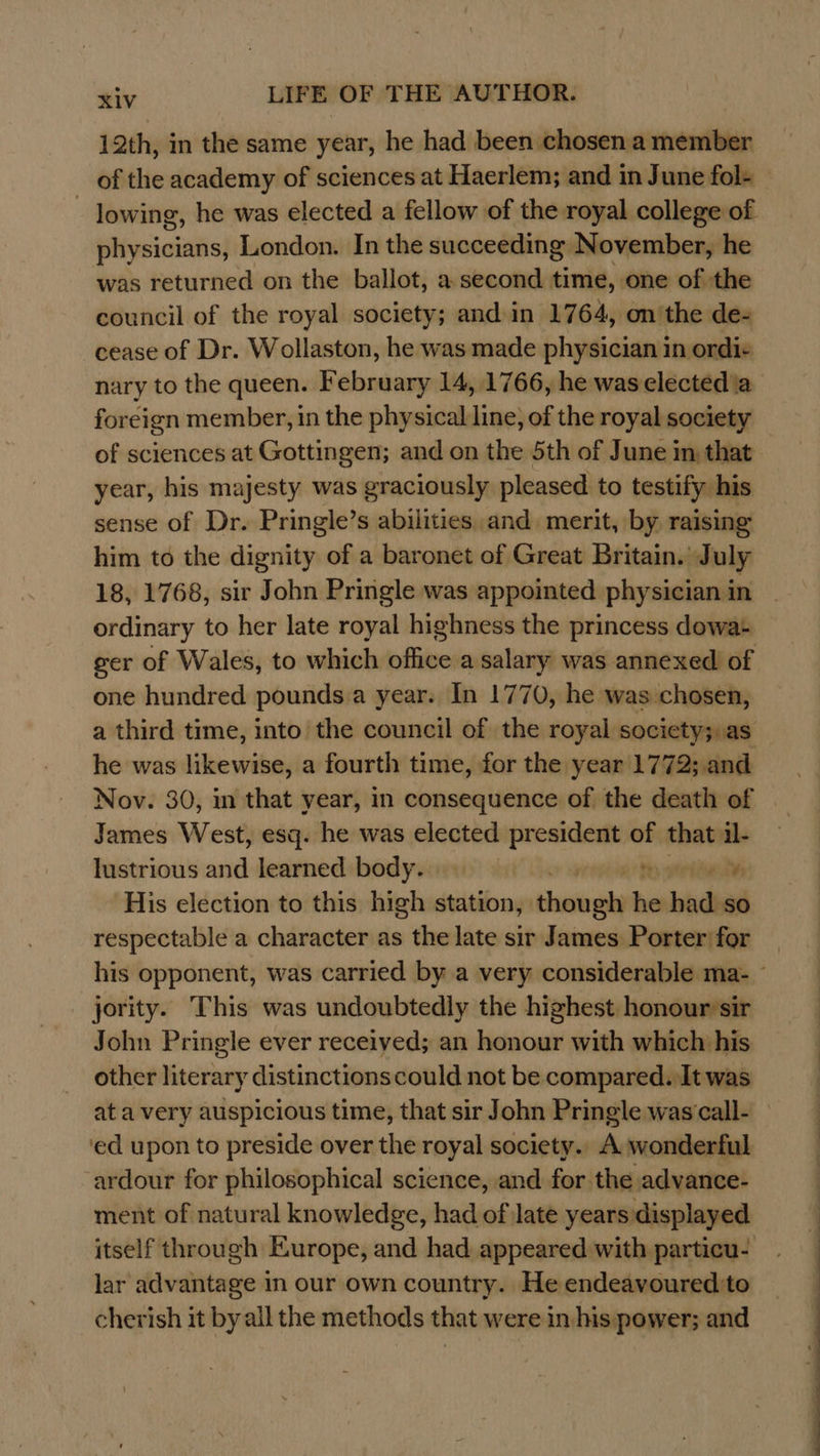 12th, in the same year, he had been chosen a member of the academy of sciences at Haerlem; and in June fol- lowing, he was elected a fellow of the royal college of physicians, London. In the succeeding November, he was returned on the ballot, a second time, one of the council of the royal society; and in 1764, on'the de- cease of Dr. Wollaston, he was made physician in ordi+ nary to the queen. February 14, 1766, he waselected'a foreign member, in the physical line, of the royal society of sciences at Gottingen; and on the 5th of June in that year, his majesty was graciously pleased to testify his sense of Dr. Pringle’s abilities and. merit, by raising him to the dignity of a baronet of Great Britain. July 18, 1768, sir John Pringle was appointed physician in ordinary to her late royal highness the princess dowa: ger of Wales, to which office a salary was annexed of one hundred pounds a year. In 1770, he was chosen, a third time, into the council of the royal society;,as he was likewise, a fourth time, for the year 1772; and Nov. 30, in that year, in consequence of the death of | James West, esq. he was elected president of that il- lustrious and learned body. | try tefine te His election to this high station, thangly he hade so respectable a character as the late sir James Porter for his opponent, was carried by a very considerable ma- ~ jority. This was undoubtedly the highest honour sir John Pringle ever receiyed; an honour with which his other literary distinctionscould not be compared. It was at a very auspicious time, that sir John Pringle was call- ‘ed upon to preside over the royal society.. A wonderful ardour for philosophical science, and for the advance- ment of natural knowledge, had of late years:displayed itself through Europe, and had appeared with particu- lar advantage in our own country. He endeavoured to cherish it by all the methods that were in his power; and 