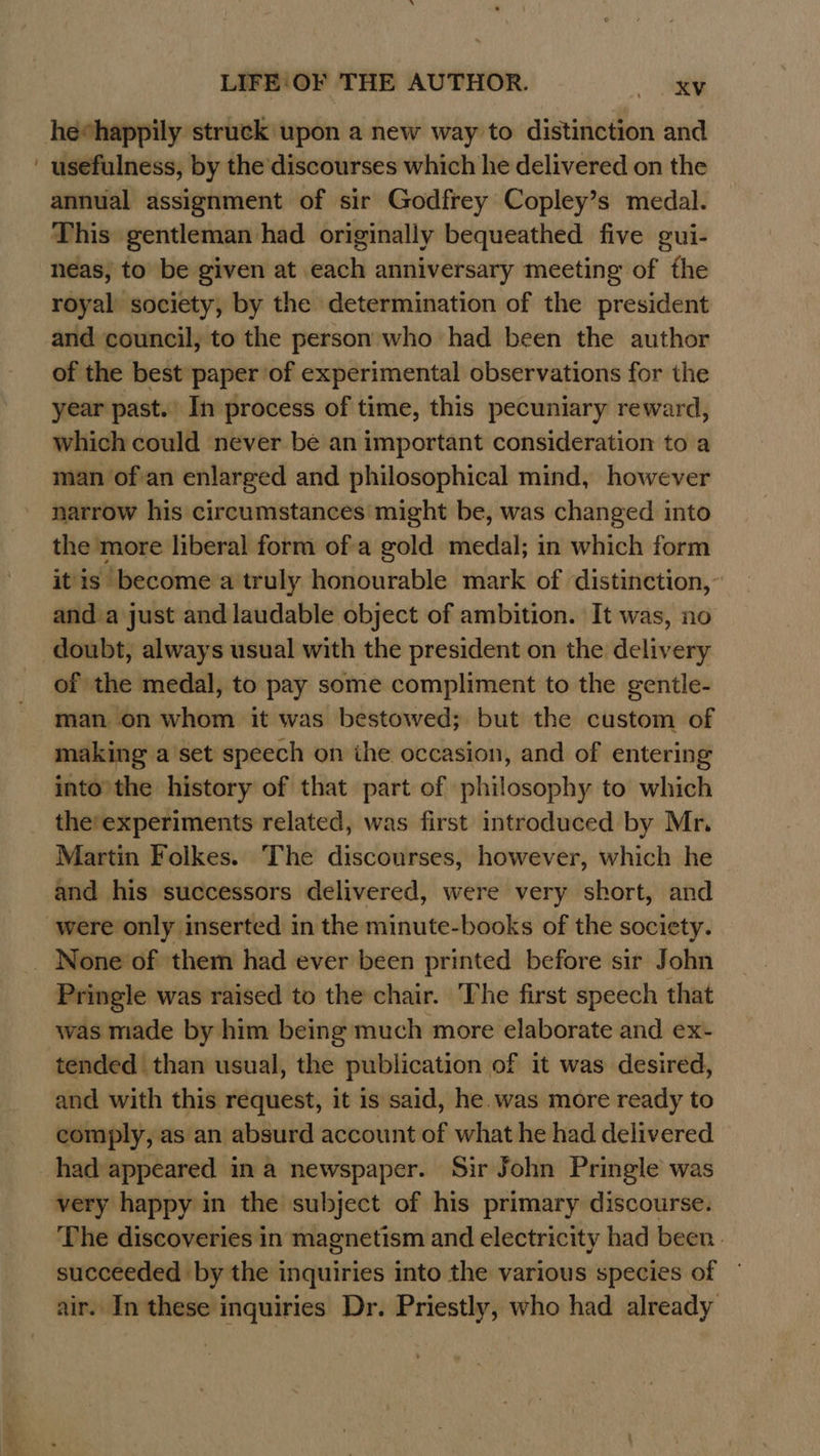 heehappily struck upon a new way to distinction and ' usefulness, by the discourses which he delivered on the annual assignment of sir Godfrey Copley’s medal. This gentleman had originally bequeathed five gui- neas, to be given at each anniversary meeting of the royal society, by the determination of the president and council, to the person who had been the author of the best paper of experimental observations for the year past.’ In process of time, this pecuniary reward, which could never be an important consideration to a man of/an enlarged and philosophical mind, however narrow his circumstances’ might be, was changed into the more liberal form ofa gold medal; in which form it is become a truly honourable mark of distinction, and a just and laudable object of ambition. It was, no doubt, always usual with the president on the delivery of the medal, to pay some compliment to the gentle- man on whom it was bestowed; but the custom of making a'set speech on ihe occasion, and of entering into’ the history of that part of philosophy to which the’experiments related, was first introduced by Mr. Martin Folkes. The discourses, however, which he and his successors delivered, were very short, and were only inserted in the minute-books of the society. _ None’of them had ever been printed before sir John Pringle was raised to the chair. The first speech that was made by him being much more elaborate and ex- tended than usual, the publication of it was desired, and with this request, it is said, he. was more ready to comply, as an absurd account of what he had delivered had appeared in a newspaper. Sir John Pringle was very happy in the subject of his primary discourse. The discoveries in magnetism and electricity had been. succeeded by the inquiries into the various species of ~ air. In these inquiries Dr. Priestly, who had already