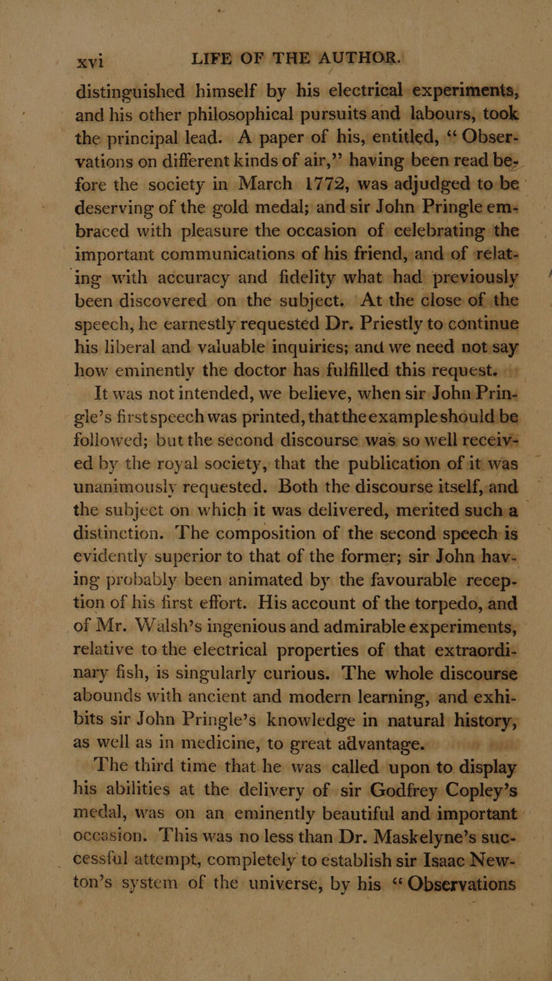 distinguished himself by his electrical. experiments, and his other philosophical pursuits and labours, took the principal lead. A paper of his, entitled, “‘ Obser- vations on different kinds of air,” having been read be-. fore the society in March 1772, was adjudged tobe’ deserving of the gold medal; and sir John Pringle em: braced with pleasure the occasion of celebrating the important communications of his friend, and of ‘relat- ‘ing with accuracy and fidelity what had previously been discovered on the subject. At the close of the speech, he earnestly requested Dr. Priestly to continue his liberal and valuable inquiries; and we need not.say how eminently the doctor has fulfilled this request. + It was not intended, we believe, when sir John Prin- gile’s first speech was printed, that theexampleshould be. followed; but the second discourse was so well receiv- ed by the royal society, that the publication of it was unanimously requested. Both the discourse itself, and the subject on which it was delivered, merited sucha distinction. The composition of the second speech is evidently superior to that of the former; sir John hav- ing probably been animated by the favourable recep- tion of his first effort. His account of the torpedo, and of Mr. Walsh’s s ingenious and admirable experiments, relative to the electrical properties of that extraordi- nary fish, is singularly curious. The whole discourse abounds with ancient and modern learning, and exhi- bits sir John Pringle’s knowledge in natural ae as well as in medicine, to great advantage. ya The third time that.he was called upon to diveles his abilities at the delivery of sir Godfrey Copley’s medal, was on an eminently beautiful and important: occasion. This was no less than Dr. Maskelyne’s suc- _ cessful attempt, completely to establish sir Isaac New- ton’s system of the universe, by his ‘* Observations