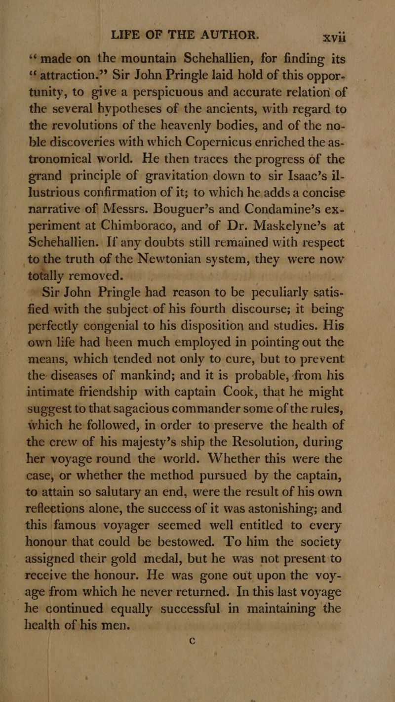‘¢madeon the mountain Schehallien, for finding its ‘ attraction.”? Sir John Pringle laid hold of this oppor- tunity, to give a perspicuous and accurate relation of the several hypotheses of the ancients, with regard to the revolutions of the heavenly bodies, and of the no- ble discoveries with which Copernicus enriched the as- tronomical world. He then traces the progress of the grand principle of gravitation down to sir Isaac’s il- lustrious confirmation of it; to which he adds a concise narrative of| Messrs. Bouguer’s and Condamine’s ex- periment at Chimboraco, and of Dr. Maskelyne’s at | Schehallien. If any doubts still remained with respect br the truth of the Newtonian system, they were now ly removed. | i ‘MGin John Pringle had reason to be geoulisuy satis. fied with the subject of his fourth discourse; it being perfectly congenial to his disposition and studies. His own life had been much employed in pointing out the means, which tended not only to cure, but to prevent the diseases of mankind; and it is probable, ‘from his intimate friendship with captain Cook, that he might suggest to that sagacious commander some of the rules, which he followed, in order to preserve the health of the crew of his majesty’s ship the Resolution, during her voyage round the world. Whether this were the case, or whether the method pursued by the captain, to attain so salutary an end, were the result of his own reflections alone, the success of it was astonishing; and this famous voyager seemed well entitled to every honour that could be bestowed. To him the society receive the honour. He was gone out upon the voy- age from which he never returned. In this last voyage he continued equally successful in eonteinings the —_ of his men.. Cc