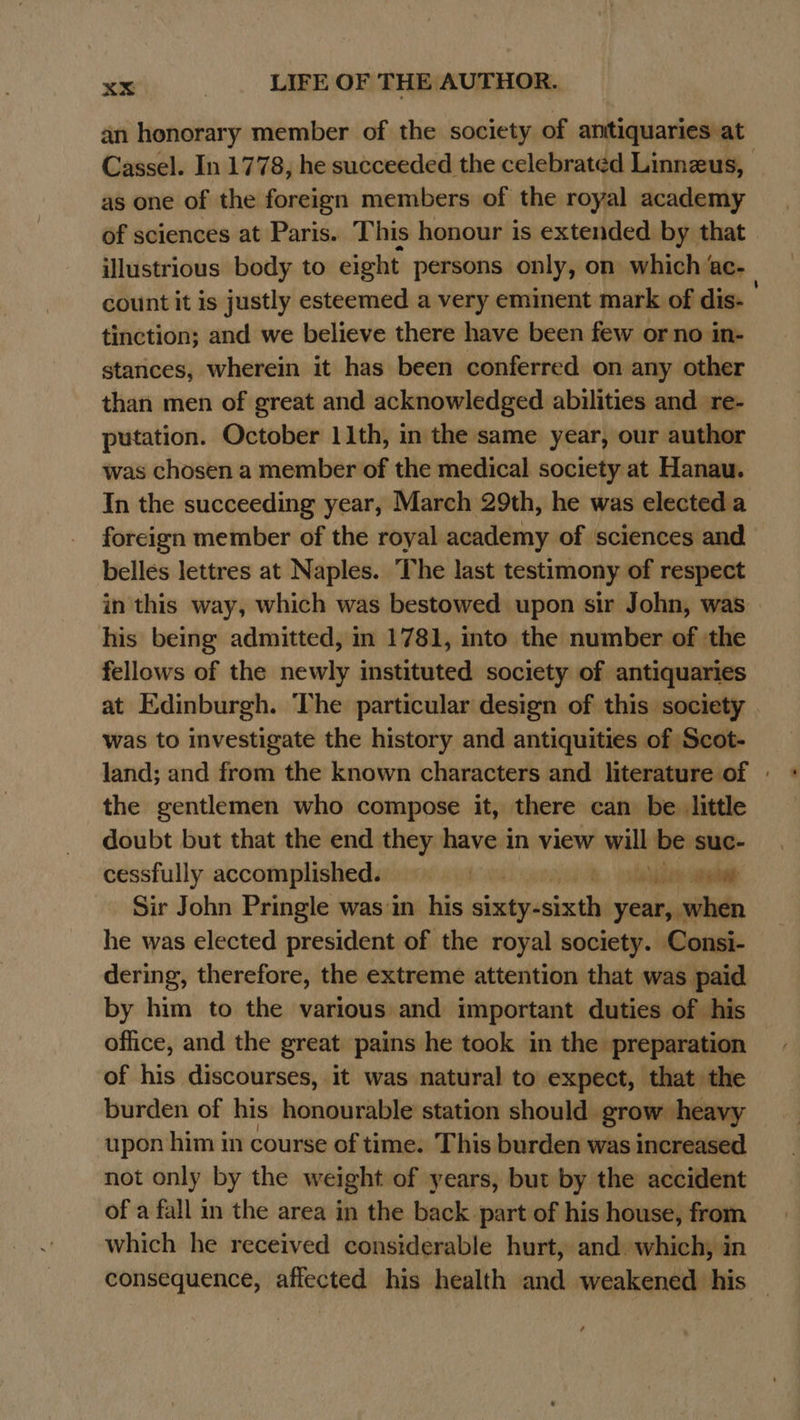 an honorary member of the society of anitiquaries at Cassel. In 1778, he succeeded the celebrated Linnzus, as one of the foreign members of the royal academy of sciences at Paris. This honour is extended by that illustrious body to eight persons only, on which ‘ aCe count it is justly esteemed a very eminent mark of dis- tinction; and we believe there have been few or no in- stances, wherein it has been conferred on any other than men of great and acknowledged abilities and re- putation. October 11th, in the same year, our author was chosen a member of the medical society at Hanau. In the succeeding year, March 29th, he was elected a foreign member of the royal academy of sciences and belles lettres at Naples. The last testimony of respect in this way, which was bestowed upon sir John, was his being admitted, in 1781, into the number of the fellows of the newly instituted society of antiquaries at Edinburgh. The particular design of this society was to investigate the history and antiquities of Scot- land; and from the known characters and literature of - the gentlemen who compose it, there can be little doubt but that the end they have in view will be suc- cessfully accomplished. bi tae eee Sir John Pringle was :in his sixty- ieicide year, when he was elected president of the royal society. Consi- dering, therefore, the extreme attention that was paid by him to the various and important duties of his office, and the great pains he took in the preparation of his discourses, it was natural to expect, that the burden of his honourable station should grow heavy upon him in course of time. This burden was increased not only by the weight of years, but by the accident of a fall in the area in the back part of his house, from which he received considerable hurt, and. which; in consequence, affected his health and weakened his |