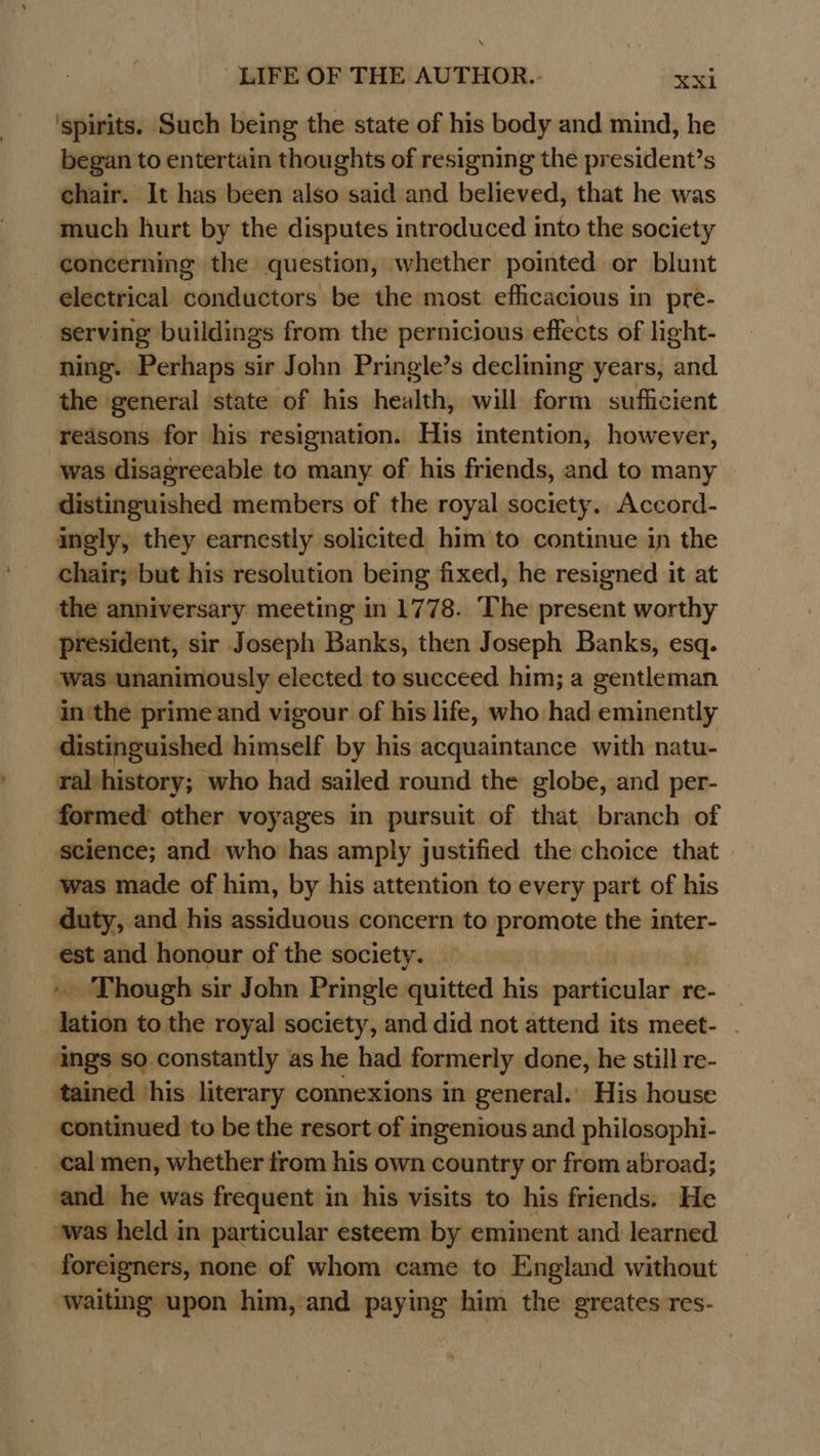 ‘spirits. Such being the state of his body and mind, he began to entertain thoughts of resigning the president’s chair. It has been also said and believed, that he was much hurt by the disputes introduced into the society concerning the question, whether pointed or blunt electrical conductors be the most efficacious in pre- serving buildings from the pernicious effects of light- ning. Perhaps sir John Pringle’s declining years, and the general state of his health, will form sufficient redsons for his resignation. His intention, however, was disagreeable to many of his friends, and to many © distinguished members of the royal society. Accord- ingly, they earnestly solicited him to continue in the chair; but his resolution being fixed, he resigned it at the anniversary meeting in 1778. The present worthy president, sir Joseph Banks, then Joseph Banks, esq. was unanimously elected to succeed him; a gentleman in'the prime and vigour of his life, who had eminently distinguished himself by his acquaintance with natu- ral history; who had sailed round the globe, and per- formed other voyages in pursuit of that branch of science; and who has amply justified the choice that was made of him, by his attention to every part of his duty, and his assiduous concern to promote the inter- est and honour of the society. _ Though sir John Pringle quitted his particulars re- Satie to the royal society, and did not attend its meet- . ings so constantly as he had formerly done, he still re- tained his literary connexions in general. His house continued to be the resort of ingenious and philosophi- ‘cal men, whether from his own country or from abroad; and. he was frequent in his visits to his friends. He ‘was held in particular esteem by eminent and learned foreigners, none of whom came to England without waiting upon him, and paying him the greates res-