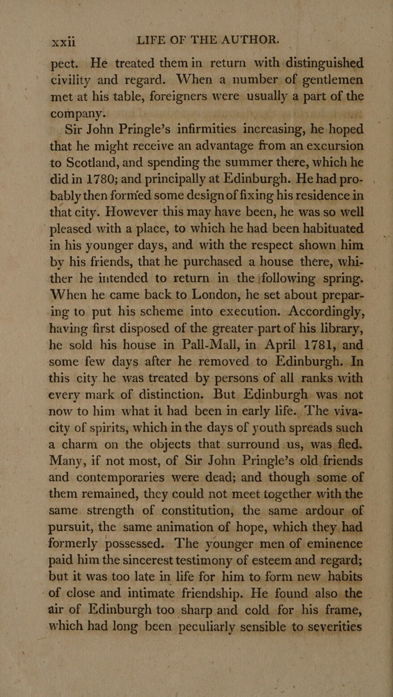 pect. He treated themin return with distinguished civility and regard. When a number of gentlemen met at his table, foreigners were usually a batt of the company. Sir John Pringle’ s infirmities increasing, he hoped that he might receive an advantage from an excursion to Scotland, and spending the summer there, which he did in 1780; and principally at Edinburgh. He had pro- | bably then formed some design of fixing his residence in that city. However this may have been, he was so well pleased with a place, to which he had been habituated in his younger days, and with the respect shown him by his friends, that he purchased a house there, whi- ther he intended to return in the :following spring. When he came back to London, he set about prepar- _ ing to put his scheme into execution. Accordingly, having first disposed of the greater.part of his library, he sold his house in Pall-Mall, in Apyil 1781, and_ some few days after he removed to Edinburgh. In this city he was treated by persons of all ranks with ~ every mark of distinction. But. Edinburgh was not now to him what it had been in early life.. The viva- city of spirits, which in the days of youth spreads such a charm on the objects that. surround us, was fled. Many, if not most, of Sir John Pringle’s old friends and contemporaries were dead; and though some of them remained, they could not meet together with the same. strength of constitution, the same ardour of pursuit, the same animation of hope, which they had formerly possessed. The younger men of eminence paid him the sincerest testimony of esteem and regard; _ but it was too late in life for him to form new habits of close and intimate friendship. He found also the - air of Edinburgh too sharp and cold for his frame, which had long been peculiarly sensible to severities