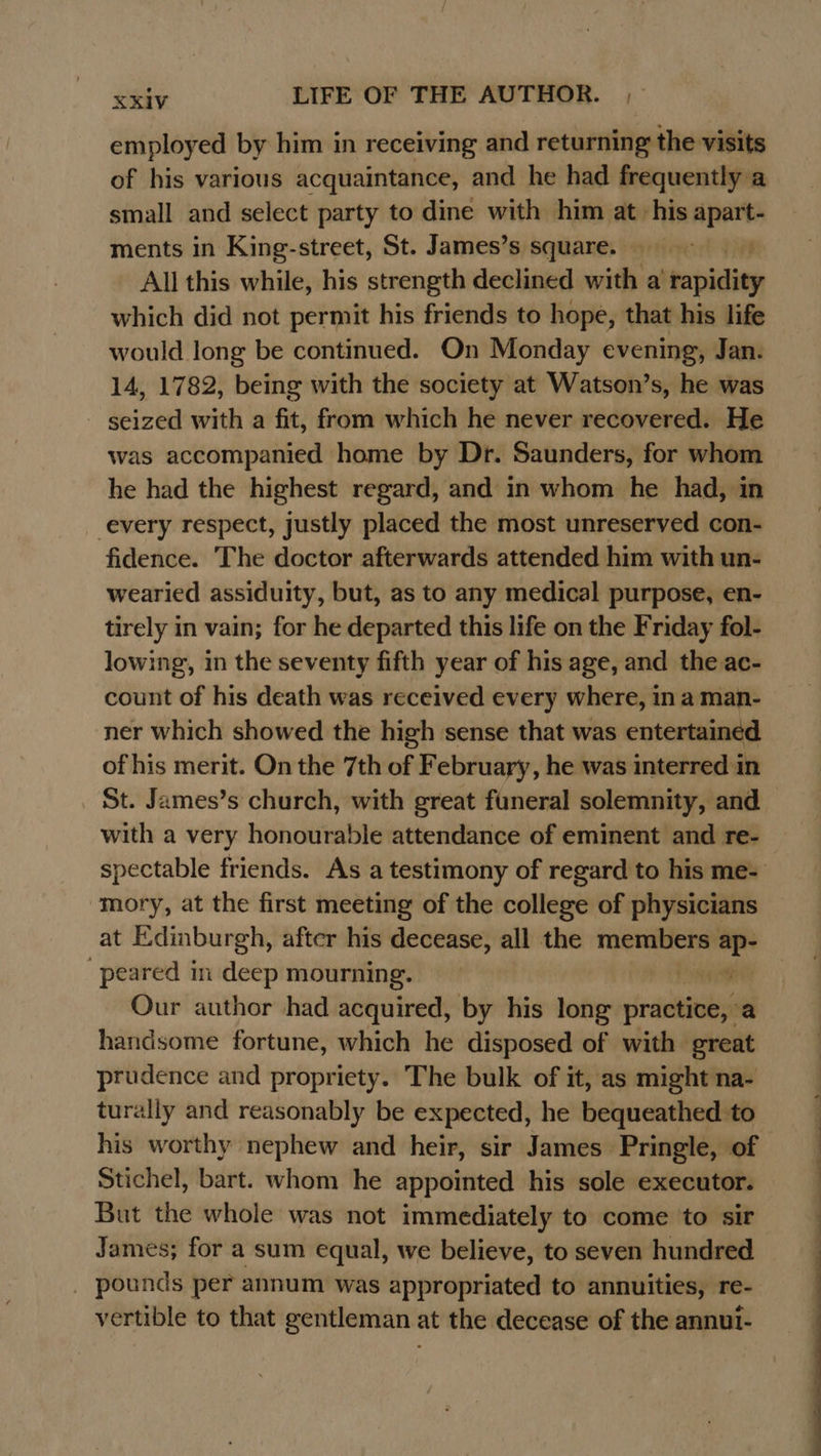 employed by him in receiving and returning’ the visits of his various acquaintance, and he had frequently a small and select party to dine with him at his a ments in King-street, St. James’s square. All this while, his strength declined with a stepiding which did not permit his friends to hope, that his life would long be continued. On Monday evening, Jan. 14, 1782, being with the society at Watson’s, he was seized with a fit, from which he never recovered. He was accompanied home by Dr. Saunders, for whom he had the highest regard, and in whom he had, in every respect, justly placed the most unreserved con- fidence. The doctor afterwards attended him with un- wearied assiduity, but, as to any medical purpose, en- tirely in vain; for he departed this life on the Friday fol- lowing, in the seventy fifth year of his age, and the ac- count of his death was received every where, in a man- ner which showed the high sense that was entertained of his merit. On the 7th of February, he was interred in St. James’s church, with great funeral solemnity, and with a very honourable attendance of eminent and re- spectable friends. As a testimony of regard to his me- mory, at the first meeting of the college of physicians at Edinburgh, after his decease, all the members = peared in deep mourning. i Our author had acquired, by his long pire handsome fortune, which he disposed of with great prudence and propriety. The bulk of it, as might na- turally and reasonably be expected, he bequeathed to his worthy nephew and heir, sir James Pringle, of Stichel, bart. whom he appointed his sole executor. But the whole was not immediately to come to sir James; for a sum equal, we believe, to seven hundred _ pounds per annum was appropriated to annuities, re- vertible to that gentleman at the decease of the annui- 