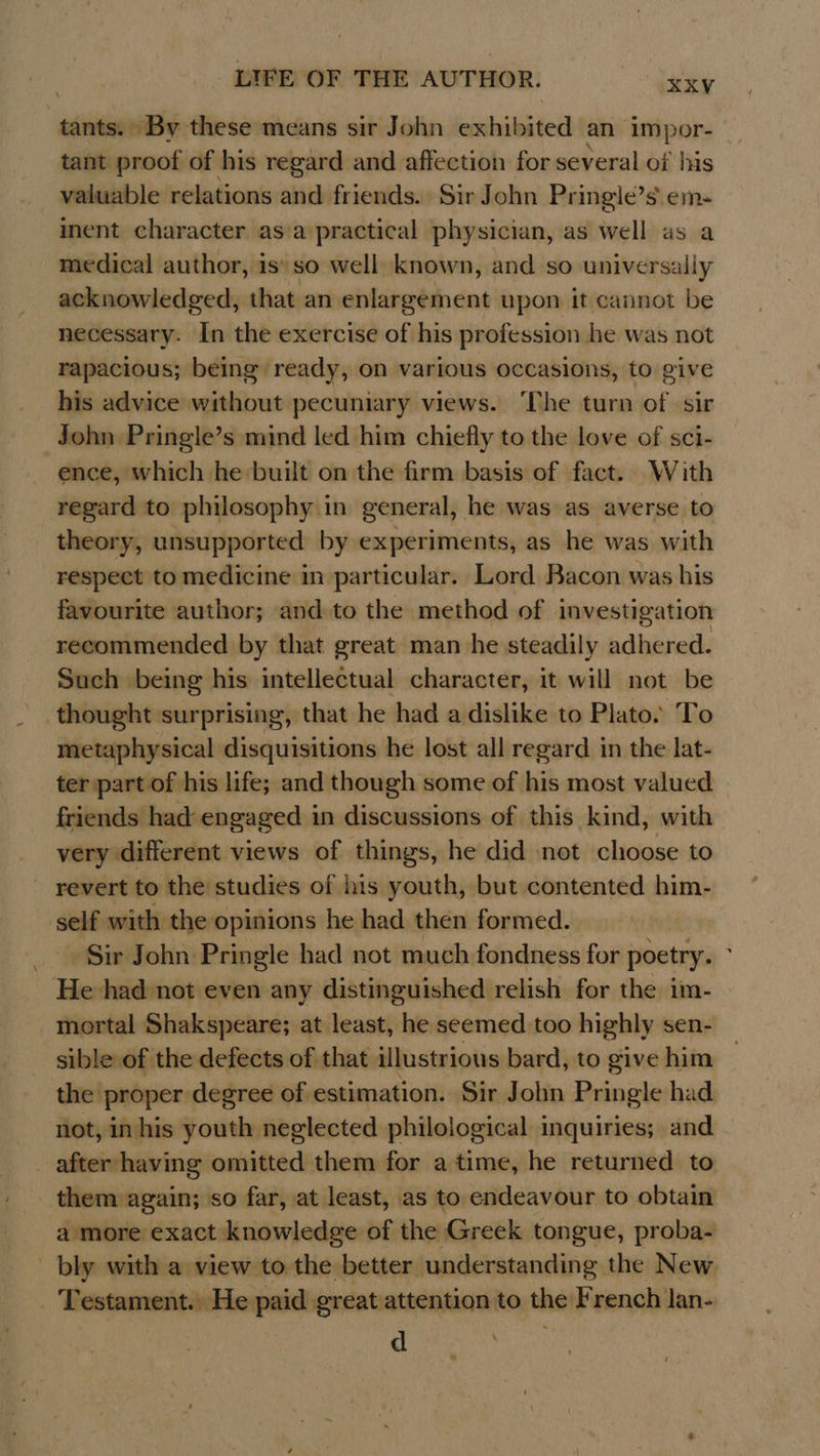 tants. By these means sir John exhibited an impor- tant proof of his regard and affection for several of his valuable relations and friends. Sir John Pringie’s. em. inent character as/a practical physician, as well as a medical author, is\ so well known, and so universally acknowledged, that an enlargement upon it cannot be necessary. In the exercise of his profession he was not rapacious; being ready, on various occasions, to give his advice without pecuniary views. ‘The turn of sir John Pringle’s mind led him chiefly to the love of sci- ence, which he built on the firm basis of fact. With regard to philosophy in general, he was as averse to theory, unsupported by experiments, as he was with respect to medicine in particular. Lord Bacon was his favourite author; and to the method of investigation recommended by that great man he steadily adhered. Such being his intellectual character, it will not be thought surprising, that he had a dislike to Plato. To metaphysical disquisitions he lost all regard in the lat- ter part of his life; and though some of his most valued friends had engaged in discussions of this kind, with very different views of things, he did not choose to revert to the studies of his youth, but contented him- self with the opinions he had then formed. Sir John Pringle had not much fondness for poetry. He had not even any distinguished relish for the im- mortal Shakspeare; at least, he seemed too highly sen- sible of the defects of that illustrious bard, to give him the proper degree of estimation. Sir John Pringle had. not, in his youth neglected philological inquiries; and after having omitted them for a time, he returned to them again; so far, at least, as to endeavour to obtain a more exact knowledge of the Greek tongue, proba- bly with a view to the better understanding the New Testament. He paid great attention to the French lan-. aL ee