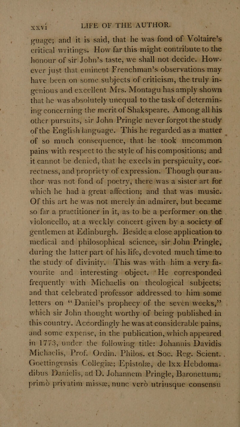 guage; and it is said, that he was fond of Voltaire’s critical writings. How far this-might contribute to the honour of sir John’s taste, we shall not decide. How- ever just that eminent Frenchman’s observations may have been on some subjects of criticism, the truly in- genious and excellent Mrs. Montagu has amply shown that he was absolutely unequal to the task of determin- ing concerning the merit of Shakspeare. Among all his other pursuits, sir John Pringle never forgot the study of so much consequence, that he took uncommon pains with respect to the style of his compositions; and’ it cannot be denied, that he excels in perspicuity, cor- thor was not fond of poetry, there was a sister art for which he had a great affection; and that was music. Of this art he was not merely an admirer, but became violoncello, at a weckly concert given by a society of gentlemen at Edinburgh. Besidea close application to medical and philosophical science, sir John Pringle, during the latter part of his life, devoted much time:to the study of divinity. This was with him a very fa- vourite and interesting object. ‘He corresponded and that celebrated professor addressed to him some letters on “ Daniel’s prophecy of the seven weeks,” which sir John thought worthy of being published in this country. Accordingly he was at considerable pains, m 1773, under the following title: Johannis Davidis Goettingensis Collegiz; Epistole, de Ixx Hebdoma- dibus Danielis, ad D, Johannem Pringle, Baronettum; - \ . . : : . primo privatim missz, nunc vero utriusque consensu