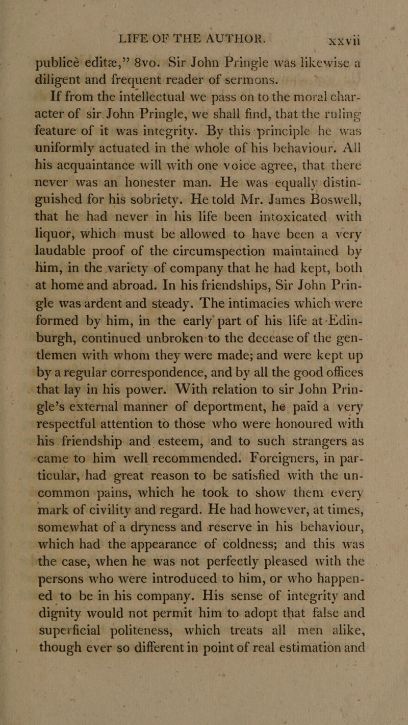 publicé editz,” 8vo. Sir John Pringle was likewise a diligent and frequent reader of sermons. If from the intellectual we pass on to the moral char- acter of sir. John Pringle, we shall find, that the ruling feature of it was integrity. By this ‘principle he was uniformly actuated in the whole of his behaviour. All his acquaintance will with one voice agree, that there never was an honester man. He was equally distin- guished for his sobriety. He told Mr. James Boswell, that he had never in his life been mtoxicated with liquor, which must be allowed to have been a very laudable proof of the circumspection maintained by him, in the variety of company that he had kept, both - at home and abroad. In his friendships, Sir John Prin- gle was ardent and steady. The intimacies which were formed by him, in the early part of his life at-Edin- burgh, continued unbroken to the decease of the gen- tlemen with whom they were made; and were kept up ‘by aregular correspondence, and by all the good offices _ that lay in his power. With relation to sir John Prin- gle’s external manner of deportment, he paid a very respectful attention to those who were honoured with his friendship and esteem, and to such strangers as ~came to him well recommended. Foreigners, in par- ticular, had great reason to be satisfied with the un- common pains, which he took to show them every mark of civility and regard. He had however, at times, somewhat of a dryness and reserve in his behaviour, which had the appearance of coldness; and this was the case, when he was not perfectly pleased with the persons who were introduced to him, or who happen- ed to be in his company. His sense of integrity and dignity would not permit him to adopt that false and superficial politeness, which treats all men alike, though ever so different in point of real estimation and