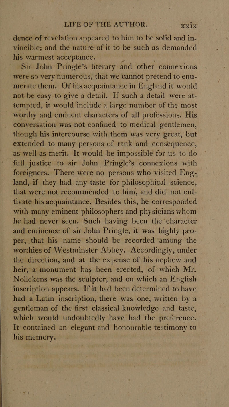 dence of revelation appeared to him to be solid and in- -vincible; and the nature of it to be such as s demanded his warmest acceptance. Sir John Pringle’s literary and other connexions were so very humerous, that we cannot pretend to enu- merate them. Of his acquaintance in England it would not be easy to give a detail. If such a detail were at- tempted, it would include a large number of the most worthy and eminent characters of all professions. His conversation was not confined to medical gentlemen, though his intercourse with them was very great, but extended to many persons of rank and consequence, as well as merit. It would be impossible for us to do full justice to sir John Pringle’s connexions with foreigners. There were no persons who visited Eng- land, if they had any taste for philosophical science, that were not recommended to him, and did not cul- tivate his acquaintance. Besides this, he corresponded with many eminent philosophers and physicians whom he had never seen. Such having been the’ character and eminence of sir John Pringle, it was highly pro- per, that his name should be recorded among the worthies of Westminster Abbey. Accordingly, under the direction, and at the expense of his nephew and heir, a monument has been erected, of which Mr. Nollekens was the sculptor, and on which an English inscription appears. If it had been determined to have had a Latin inscription, there was one, written by a gentleman of the first classical knowledge and taste, which would undoubtedly have had the preference. It contained an elegant and honourable testimony to his memory.