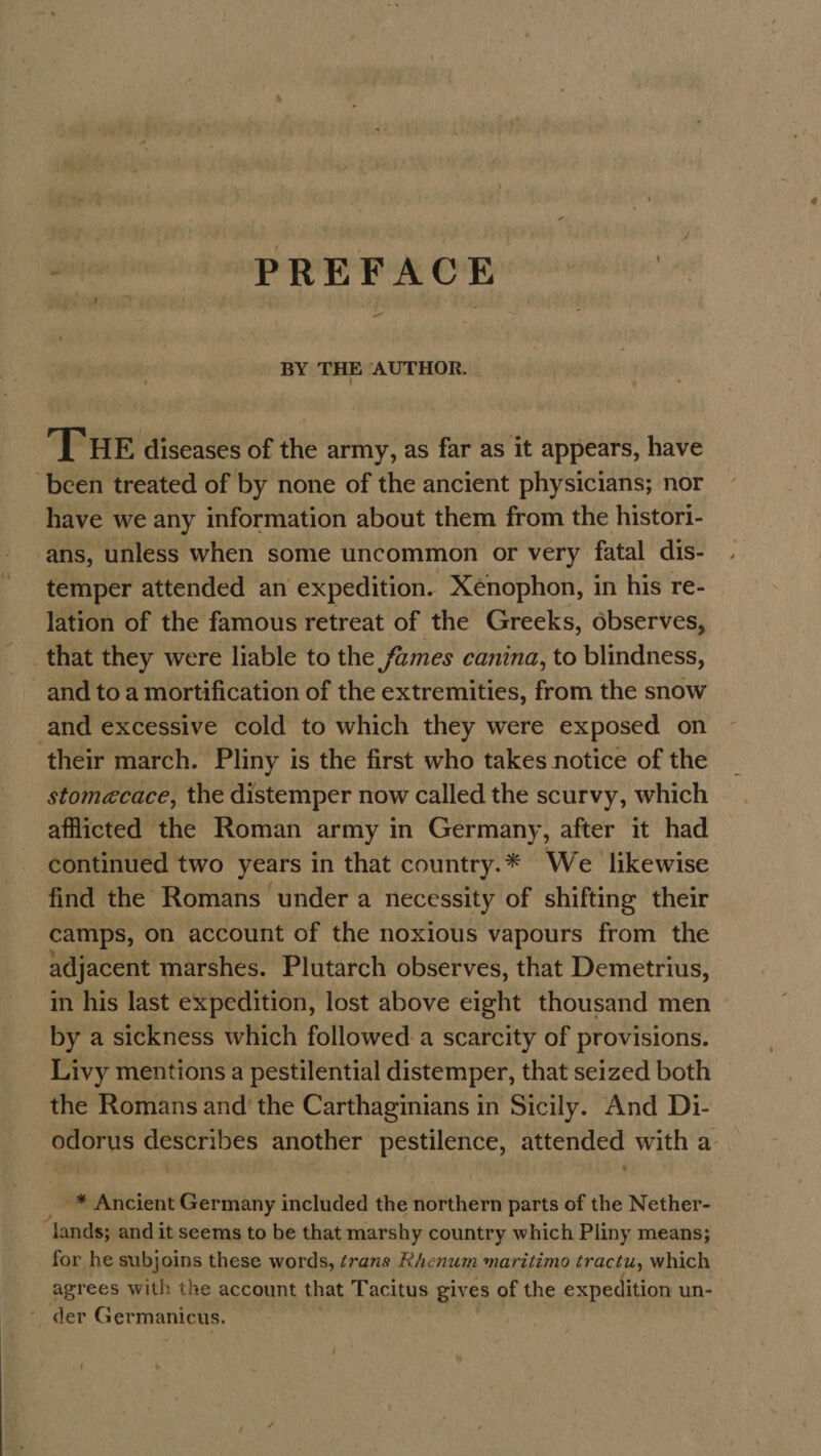 svi PREFACE | BY THE AUTHOR. THE diseases of the army, as far as it appears, have ‘been treated of by none of the ancient physicians; nor have we any information about them from the histori- ans, unless when some uncommon or very fatal dis- temper attended an expedition. Xenophon, in his re- lation of the famous retreat of the Greeks, observes, that they were liable to the fumes canina, to blindness, and to a mortification of the extremities, from the snow and excessive cold to which they were exposed on their march. Pliny is the first who takes notice of the stomecace, the distemper now called the scurvy, which afflicted the Roman army in Germany, after it had continued two years in that country.* We likewise find the Romans under a necessity of shifting their camps, on account of the noxious vapours from the adjacent marshes. Plutarch observes, that Demetrius, in his last expedition, lost above eight thousand men by a sickness which followed. a scarcity of provisions. Livy mentions a pestilential distemper, that seized both the Romans and’ the Carthaginians in Sicily. And Di- odorus describes another pestilence, attended with a- -* Ancient Germany included the northern parts of the Nether- “lands; and it seems to be that marshy country which Pliny means; for he subjoins these words, érans Rhenum maritimo tractu, which agrees with the account that Tacitus gives of the expedition un- mer Germanicus. |