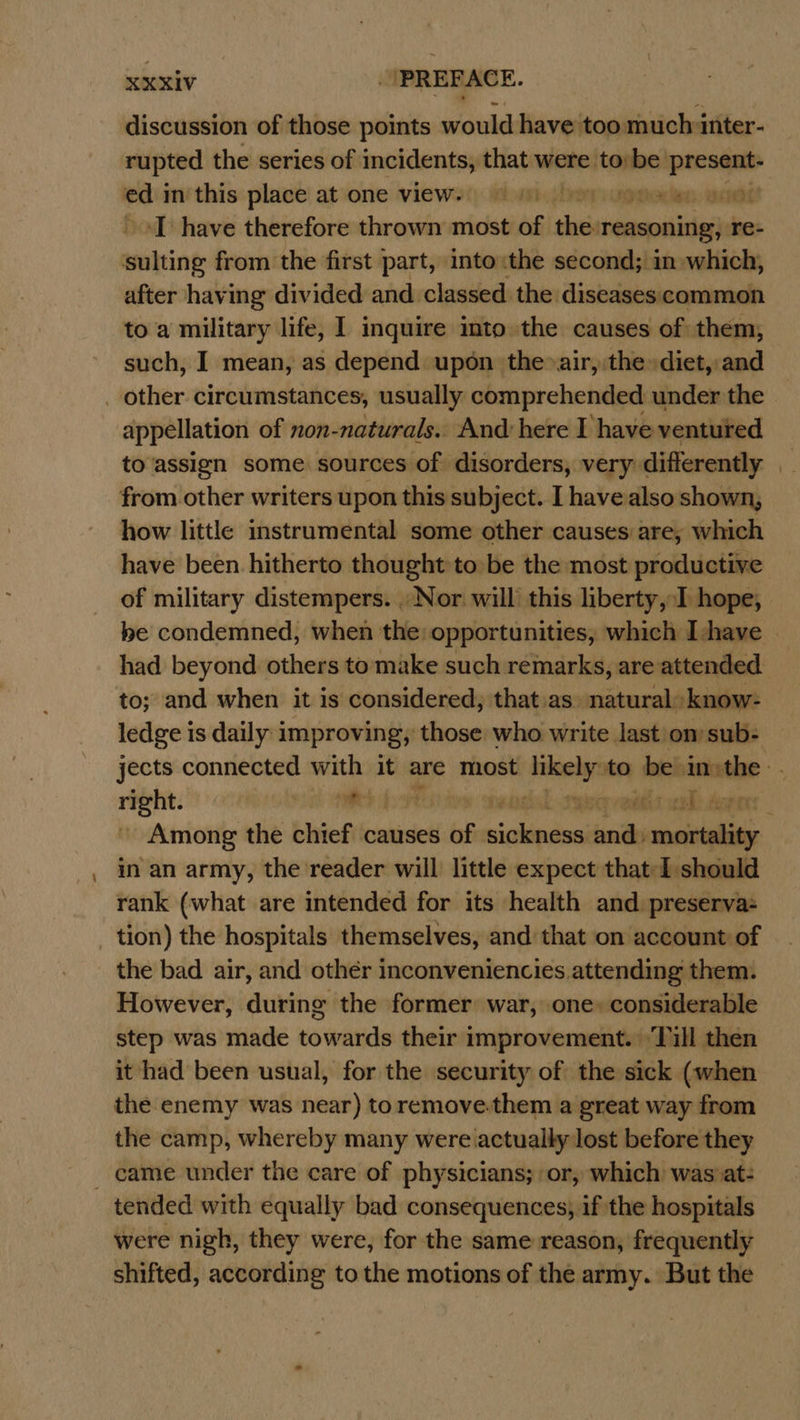 - discussion of those points would have too much inter- rupted the series of incidents, that were tobe aera edii im/ this: place’ at one views) uv jheagmeden weet ‘I have therefore thrown most of the reasoning, re- whiting from the first part, into:the second; im which, after having divided and classed the diseases common to a military life, I inquire into the causes of them, such, I mean, as depend. upon the»air,:the diet, and appellation of non-naturals.. And here I have ventured to assign some sources of disorders, very differently | from other writers upon this subject. I have also shown, how little instrumental some other causes are, which have been hitherto thought to be the most productive of military distempers. . Nor will this liberty,:I hope, be condemned, when the: opportunities, which Ihave had beyond others to make such remarks, are attended to; and when it is considered, that as. natural: know- ledge is daily improving, those who write last on sub- jects connected with it are most Lene to be oneal ‘slg rit ved Va Gvedts wal Ager Among the chief causes of calles ands mortality. in an army, the reader will little expect that I should rank (what are intended for its health and preserva- tion) the hospitals themselves, and that on account of the bad air, and other inconveniencies attending them. However, during the former: war, one» considerable step was made towards their improvement.) Till then it had been usual, for the security of the sick (when the enemy was near) toremove:them a great way from the camp, whereby many were actually lost before they tended with equally bad consequences, if the hospitals were nigh, they were, for the same reason, frequently shifted, according to the motions of the army. But the