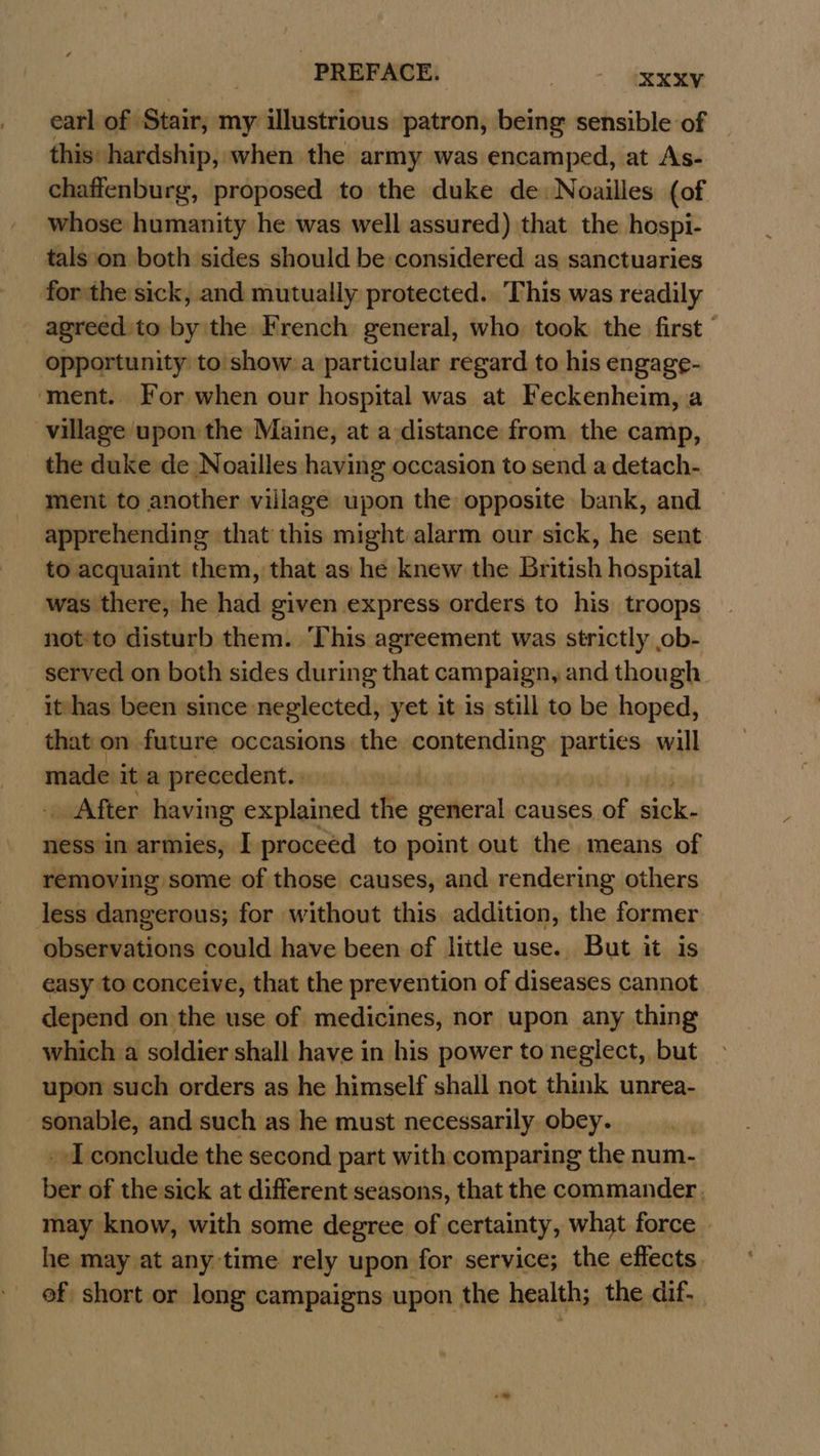 earl of Stair, my illustrious patron, being sensible of this hardship, when the army was encamped, at As- chaffenburg, proposed to the duke de: Noailles (of whose humanity he was well assured) that the hospi- tals‘on both sides should be considered as sanctuaries forthe sick, and mutually protected. This was readily — agreed to by the French general, who took the first opportunity to show a particular regard to his engage- ‘ment. For when our hospital was at Feckenheim, a village upon the Maine, at a distance from the camp, the duke de Noailles having occasion to send a detach- ment to another village upon the opposite bank, and apprehending that this might alarm our sick, he sent to acquaint them, that as he knew the British hospital was there, he had given express orders to his troops not:to disturb them. This agreement was strictly ob- served on both sides during that campaign, and though it-has been since neglected, yet it is still to be hoped, that on future occasions the sontengling parties. will made it a precedent. | . After having explained the general causes of ial ness in armies, I proceed to point out the means of removing some of those causes, and rendering others less dangerous; for without this addition, the former observations could have been of little use. But it is easy to conceive, that the prevention of diseases cannot depend on the use of medicines, nor upon any thing which a soldier shall have in his power to neglect, but upon such orders as he himself shall not think unrea- sonable, and such as he must necessarily obey. I conclude the second part with comparing the num- ties of the sick at different seasons, that the commander, may know, with some degree of certainty, what force | he may at any time rely upon for service; the effects. of short or os campaigns upon the health; the dif,