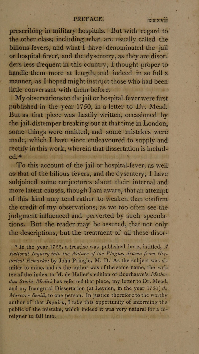 PREFACE. | duxve prescribing in military hospitals. But with regard to the other class; including what are usually called the bilious fevers, and what I have denominated the jail or hospital-fever, and the dysentery, as they are disor- ders less frequent in this country, I thought proper to handle them more at length,and indeed in so full a manner, as [hoped might instruct those who had been little conversant with chit before. | . _ My observationson the jail or hospital-fever were first published in the year 1750, in a letter to Dr. Mead. But as that piece was hastily written, occasioned by the jail-distemper breaking out at that time in London, some things were ovideetly and some mistakes were made, which I have since endeavoured to supply and rectify in this work, we that dissertation is includ- editee xeommees 1 To this account of the jail or hospital-fever, as well sielshend of the bilious fevers, and the dysentery, I have subjoined some conjectures about their internal and more latent causes, though Iam aware, that an attempt of this kind may tend rather to weaken than confirm the credit of my observations; as we too often see the judgment influenced and: perverted by such specula- tions. ‘But the reader may be assured, that not only the ainondagraionny bat the treatment of all these disor- | * In. the ih 17 22, a a treatise was beached here, intitled, A Rational Inquiry into the Nature of the Plague, drawn from His- torical Remarks; by John Pringle, M. D. As the subject was si- milar to mine, and as the author was of the same name, the wri- ter of the index to M. de Haller’s edition of Boerhaave’s Metho- dus Studi Medici has referred that piece, my letter to Dr. Mead, and my Inaugural Dissertation (at Leyden, in the year 1730) de Marcore Senili, to one person. In justice therefore to the worthy author of that Inquiry, I take this opportunity of informing the public of the mistake, which indeed it was sbi natural for a fo- reigner to fall into. |