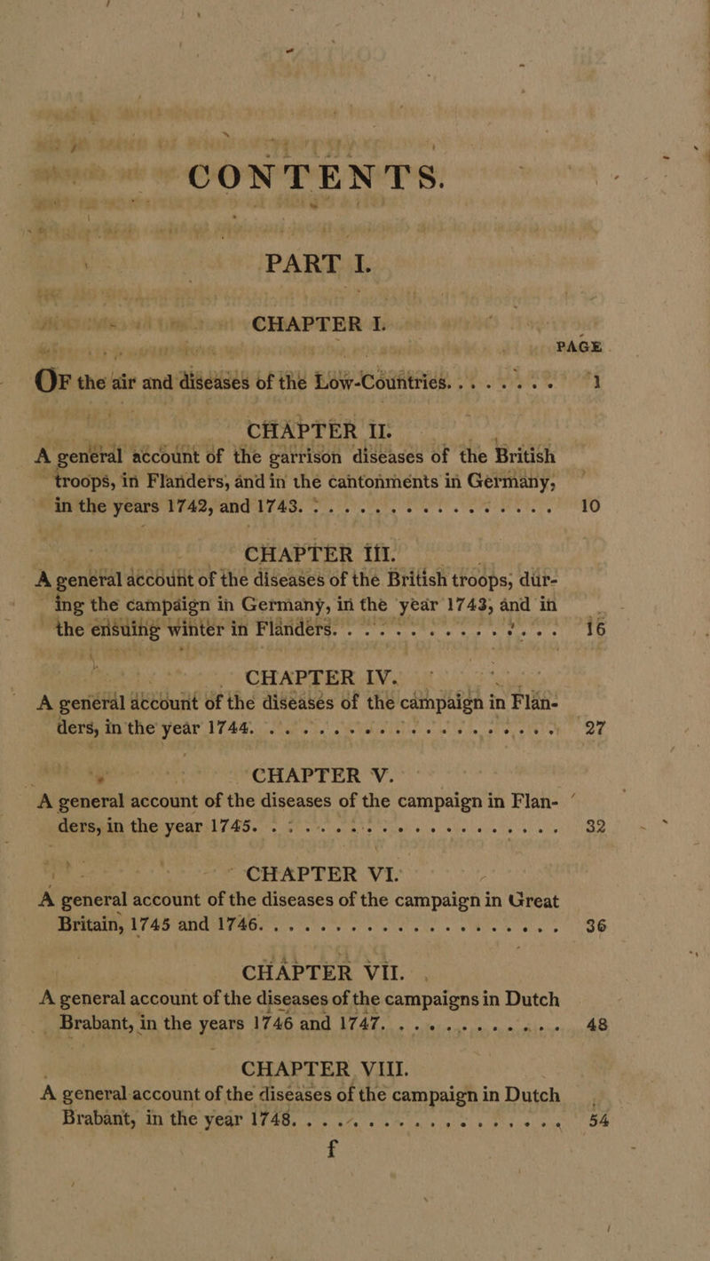 x CONTENTS. 6 vo PART I. piiyiciees ait iewaont \ CHAPTER 2 8 no he ae ee ate ; bia J , PAGE OF the air and diseases of the Low-Countries........ 0 11 CHAPTER II. A general account of the garrison diseases of the British ~ troops, in Flanders, and in the cantonments in Ger many; in the years 1742, and CL Mi A ta RR Rg a hk il 10 CHAPTER Ii. A general account of the diseases of the British troops; dur- ing the campaign in Germany, 1 in the yedr 1743; and in the ensuiiig winter i in Flanders. ete the a “alge fe A CHAPTER IV. _ A general account of the diseases of the campaign in n Flan ders, inthe year 1744, 2... ee ee eee pd pia tl § . i CHAPTER V. A general account of the diseases of the campaign in Flan- ders, in the year W745. oe ew ew ee ee ee ee 82 ihe eee CRAP FER: VT. A general account of the diseases of the campaign in Great Britain, 1745 and eee cine ke. whee es LOe CHAPTER VII. A general account of the diseases of the campaigns in Dutch Pao in the rete 1746 “CB Ce Raga ela 48 CHAPTER VIII. A general account of the diseases of the campaign in Dutch Brabant, in the WO ae. ee tae es a es age