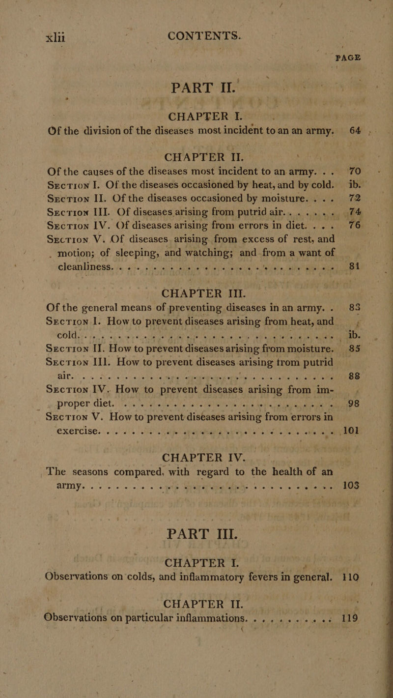 PART IL. CHAPTER I. Of the division of the diseases most incident to.an an army. CHAPTER II. Of the causes of the diseases most incident to an army. . . Section I. Of the diseases occasioned by heat, and by cold. ‘Section II. Of the diseases occasioned by moisture. . . . Section III. Of diseases arising from putrid air... .... Section IV. Of diseases arising from errors in diet. . . Section V. Of diseases arising from excess of rest, and _ motion; of sleeping, and watching; and from a want of cleanliness. . . op ihecighih Liable Mai duarine a et Sebi alla CHAPTER III. Of the general means of preventing diseases in an army. . SECTION I. Howto prevent diseases arising from heat, and Section III. How to prevent diseases : arising trom putrid BAT. 5. She eh) eile velmhprin eameiebalied wala Ph alo wil eis gy oak ae Section IV. How to prevent diseases arising from im- proper. diet. ! 750 vie adele tats Mee bap he ig oa La ae ; Srction V. How to prevent diseases arising from | errors in exercise oeeeees ee -o Feo 01 @ Over &amp; ©) €F8 © 6 @€ © 'S © 8 ‘oo + e CHAPTER IV. PART III. CHAPTER I. Observations on ‘colds, and inflammatory fevers in generat: CHAPTER II. Observations on n particular inflammations. ......+..« +s ¢ ' 70 ib. 72 (4 81 103 110 119 