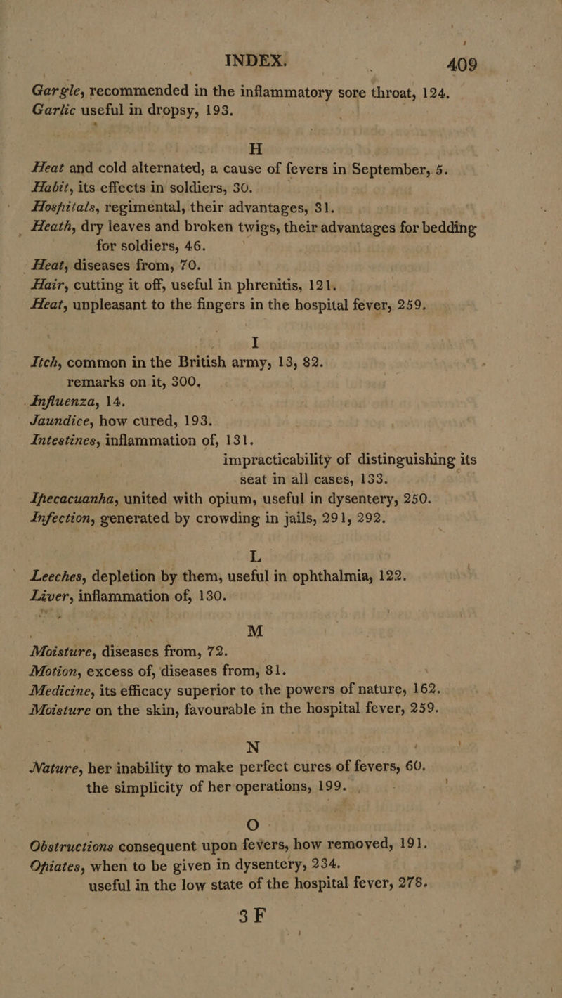INDEX. 409 Gar gle, recommended in the inflammatory sore throat, 124. Garlic useful in dropsy, 193. H Heat and cold alternated, a cause of fevers in September, 5. Habit, its effects in soldiers, 30. Hospitals, regimental, their advantages, 31. _ Heath, dry leaves and broken twigs, their advantages for bedding for soldiers, 46. _ Heat, diseases from, 70. Hair, cutting it off, useful in phrenitis, 121. Heat, unpleasant to the fingers in the hospital fever, 259. | I Jtch, common in the British army, 13, 82. remarks on it, 300, £nfluenza, 14. Jaundice, how cured, 193. Intestines, inflammation of, 131. impracticability of distinguishing its seat in all cases, 133. Ifecacuanha, united with opium, useful in dysentery, 250. Infection, generated by crowding in jails, 291, 292. L Leeches, depletion by them, useful in ophthalmia, 122. Liver, inflammation of, 130. + , M Moisture, diseases from, 72. Motion, excess of, diseases from, 81. Medicine, its efficacy superior to the powers of nature, 162. Moisture on the skin, favourable in the hospital fever, 259. | N Bs Ra Nature, her inability to make perfect cures of fevers, 60. the simplicity of her operations, 199. | O Obstructions consequent upon fevers, how removed, 191. Opiates, when to be given in dysentery, 234. useful in the low state of the hospital fever, 275. 3F
