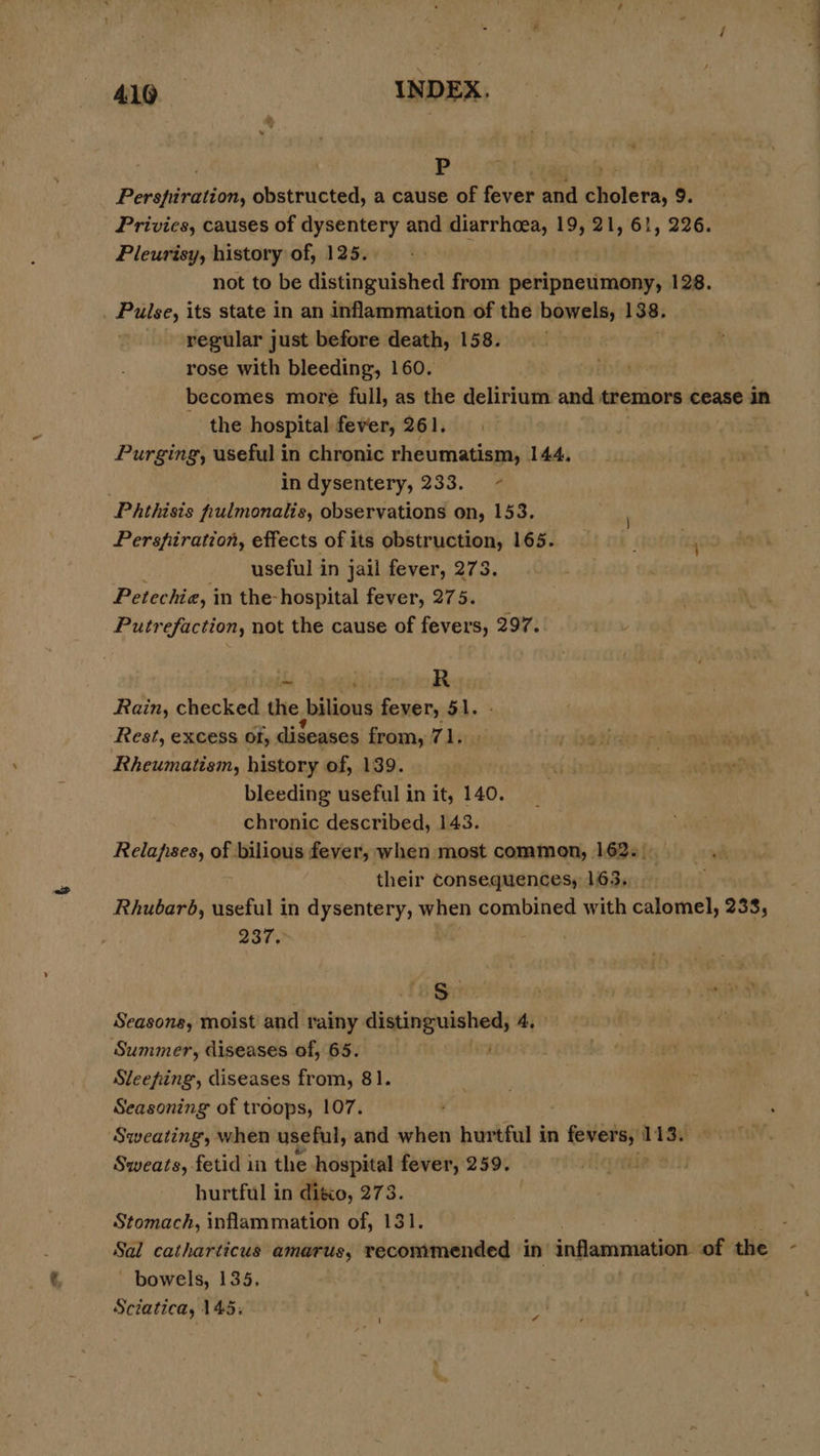 419 INDEX. . P | Perspiration, obstructed, a cause of fever and cholera, 9 Privies, causes of dysentery and diarrhoea, 19, 21, 61, 226. Pleurisy, history of, 125. not to be distinguished from peripneumony, 128. _ Pulse, its state in an inflammation of the bowels, 138. regular just before death, 158. rose with bleeding, 160. 3 becomes more full, as the delirium and tremors cease in the hospital fever, 261. Purging, useful in chronic rheumatism, 144. | in dysentery, 233. - Phthisis fpulmonalis, observations on, 153. Perspfiration, effects of its obstruction, 165. cs useful in jail fever, 273. Petechia, in the- hospital fever, 275. Putrefaction, not the cause of fevers, 297. if iideniiok Rain, checked the bilious fever, 51. Rest, excess of, diseases from, 71. Rheumatism, history of, 139. bleeding useful in it, 140. chronic described, 143. | Relapises, of bilious fever, when most common, 162. . yh their Consequences, 163. Rhubarb, useful in dysentery, when combined with calomel, 238, 237 8S Seasons, moist and rainy i pia Summer, diseases of, 65. Sleeping, diseases from, 81. Seasoning of troops, 107. Sweating, when useful, and when hurtful in soars 113, Sweats, fetid in the hospital fever, 259. . hurtful in ditio, g73. Stomach, inflammation of, 131. ; Sal catharticus amarus, recommended in inflammation of the - - bowels, 135. Sciatica, 145: