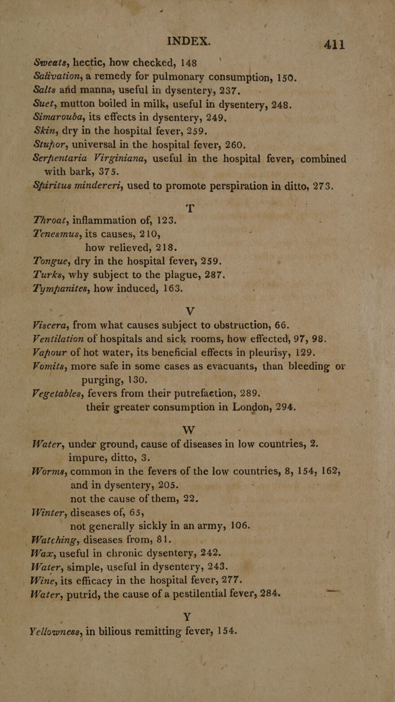| INDEX. All : Sweats, hectic, how checked, 148 Salivation, a remedy for pulmonary consumption, 150. Salts atid manna, useful in dysentery, 237. Suet, mutton boiled in milk, useful in dysentery, 248. Simarouba, its effects in dysentery, 249, Skin, dry in the hospital fever, 259. Stufior, universal in the hospital fever, 260. Serpfentaria Virginiana, useful in the hospital fever, combined with bark, 375. Spiritus mindereri, used to promote perspiration in ditto, 273, | T Throat, inflammation of, 123. : . Lenesmus, its causes, 210, : how relieved, 218. Tongue, dry in the hospital fever, 259. 4 Turks, why subject to the plague, 287. Tympanites, how induced, 163. ) Vv Viscera, from what causes subject to obstruction, 66. Ventilation of hospitals and sick rooms, how effected, 97, 98. Vapour of hot water, its beneficial effects in pleurisy, 129. Vomits, more safe in some cases as evacuants, than bleeding or : purging, 130. Vegetables, fevers from their putrefaetion, 289. their greater consumption in London, 294. \ W Water, under ground, cause of diseases in low countries, 2. impure, ditto, 3. Worms, common in the fevers of the low countries, 8, 154, 162, and in dysentery, 205. : . not the cause of them, 22. - Winter, diseases of, 65, not generally sickly in an army, 106. Watching, diseases from, 81. Wax, useful in chronic dysentery, 242. _ Water, simple, useful in dysentery, 243. _ Wine, its efficacy in the hospital fever, 277. Water, putrid, the cause of a pestilential fever, 284. :'g Yellowness, in bilious remitting fever, 154.
